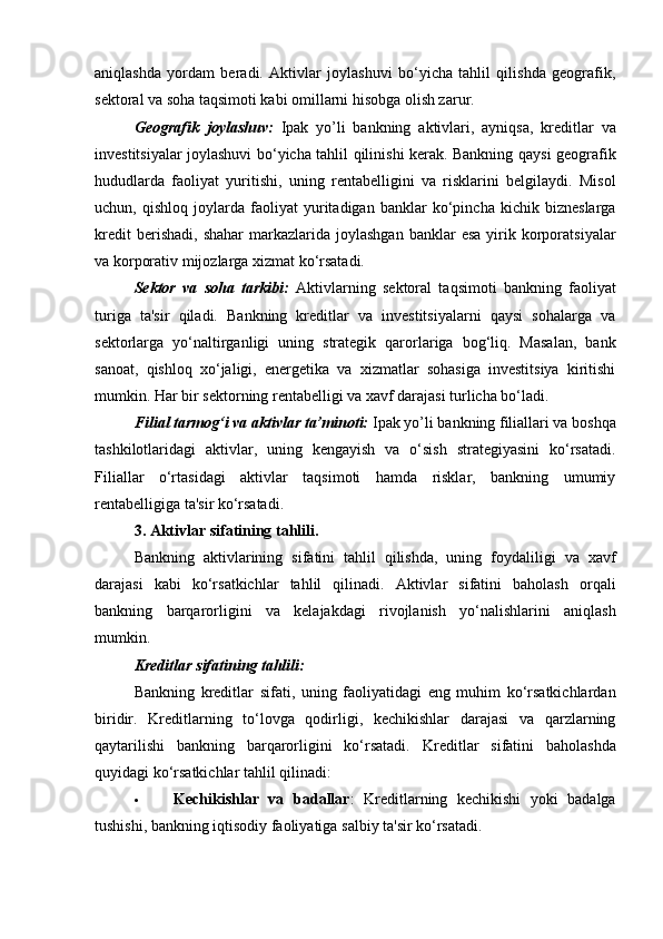 aniqlashda   yordam   beradi.   Aktivlar   joylashuvi   bo‘yicha   tahlil   qilishda   geografik,
sektoral va soha taqsimoti kabi omillarni hisobga olish zarur.
Geografik   joylashuv:   Ipak   yo’li   bankning   aktivlari,   ayniqsa,   kreditlar   va
investitsiyalar joylashuvi bo‘yicha tahlil qilinishi kerak. Bankning qaysi geografik
hududlarda   faoliyat   yuritishi,   uning   rentabelligini   va   risklarini   belgilaydi.   Misol
uchun,   qishloq   joylarda   faoliyat   yuritadigan   banklar   ko‘pincha   kichik   bizneslarga
kredit  berishadi,   shahar  markazlarida  joylashgan  banklar  esa  yirik  korporatsiyalar
va korporativ mijozlarga xizmat ko‘rsatadi.
Sektor   va   soha   tarkibi:   Aktivlarning   sektoral   taqsimoti   bankning   faoliyat
turiga   ta'sir   qiladi.   Bankning   kreditlar   va   investitsiyalarni   qaysi   sohalarga   va
sektorlarga   yo‘naltirganligi   uning   strategik   qarorlariga   bog‘liq.   Masalan,   bank
sanoat,   qishloq   xo‘jaligi,   energetika   va   xizmatlar   sohasiga   investitsiya   kiritishi
mumkin. Har bir sektorning rentabelligi va xavf darajasi turlicha bo‘ladi.
Filial tarmog‘i va aktivlar ta’minoti:  Ipak yo’li bankning filiallari va boshqa
tashkilotlaridagi   aktivlar,   uning   kengayish   va   o‘sish   strategiyasini   ko‘rsatadi.
Filiallar   o‘rtasidagi   aktivlar   taqsimoti   hamda   risklar,   bankning   umumiy
rentabelligiga ta'sir ko‘rsatadi.
3. Aktivlar sifatining tahlili.
Bankning   aktivlarining   sifatini   tahlil   qilishda,   uning   foydaliligi   va   xavf
darajasi   kabi   ko‘rsatkichlar   tahlil   qilinadi.   Aktivlar   sifatini   baholash   orqali
bankning   barqarorligini   va   kelajakdagi   rivojlanish   yo‘nalishlarini   aniqlash
mumkin.
Kreditlar sifatining tahlili:
Bankning   kreditlar   sifati,   uning   faoliyatidagi   eng   muhim   ko‘rsatkichlardan
biridir.   Kreditlarning   to‘lovga   qodirligi,   kechikishlar   darajasi   va   qarzlarning
qaytarilishi   bankning   barqarorligini   ko‘rsatadi.   Kreditlar   sifatini   baholashda
quyidagi ko‘rsatkichlar tahlil qilinadi:
 Kechikishlar   va   badallar :   Kreditlarning   kechikishi   yoki   badalga
tushishi, bankning iqtisodiy faoliyatiga salbiy ta'sir ko‘rsatadi. 