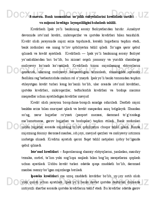 8-mavzu.   Bank   tomonidan   xo‘jalik   subyektlarini   kreditlash   tartibi
va mijozni kreditga   layoqatliligini baholash tahlili.
Kreditlash   Ipak   yo’li   bankining   asosiy   faoliyatlaridan   biridir.   Amaliyot
davomida   iste’mol   krediti,   mikroqarzlar   va   ipoteka   kreditlari   bilan   tanishildi.
Kredit   olish   jarayonida   mijoz   ariza   topshiradi,   kerakli   hujjatlarni   taqdim   etadi,
bank   xodimlari   esa   uning   to‘lov   qobiliyatini   tahlil   qiladi.   So‘ngra   qaror   qabul
qilinadi   va   kredit   ajratiladi.     Kreditlash   —   Ipak   yo’li   bankining   asosiy   faoliyat
yo‘nalishlaridan   biri   bo‘lib,   bu   xizmat   orqali   jismoniy   va   yuridik   shaxslarga
moliyaviy   ko‘mak   ko‘rsatiladi.   Kreditlash   tizimi   mijozlarning   ehtiyojlarini
qondirish,   ularning   moliyaviy   barqarorligini   ta'minlash,   shuningdek   iqtisodiy
faollikni rag‘batlantirishda muhim rol o‘ynaydi. Ipak yo’li banki tomonidan taqdim
etilayotgan   kredit   turlari   keng   ko‘lamli   bo‘lib,   ular   orasida   iste’mol   kreditlari,
ipoteka   kreditlari,   mikroqarzlar,   tadbirkorlik   kreditlari   va   boshqa   maxsus
maqsadlar uchun ajratiladigan kreditlar mavjud.
Kredit   olish   jarayoni   bosqichma-bosqich   amalga   oshiriladi.   Dastlab   mijoz
bankka   ariza   bilan   murojaat   qiladi   va   kredit   maqsadini   aniq   belgilaydi.   Shundan
so‘ng,   zarur   hujjatlar   ro‘yxati   (pasport   nusxasi,   daromad   to‘g‘risidagi
ma’lumotnoma,   garov   hujjatlari   va   boshqalar)   taqdim   etiladi.   Bank   xodimlari
ushbu   hujjatlar   asosida   mijozning   to‘lov   qobiliyatini   chuqur   tahlil   qiladi.   Bunda
mijozning doimiy daromad manbai, ish joyi, mavjud qarzlari va moliyaviy intizomi
inobatga   olinadi.   Kreditni   ajratish   qarori   faqat   tahlil   natijalari   ijobiy   bo‘lganda
qabul qilinadi.
Iste’mol kreditlari  – fuqarolarning shaxsiy ehtiyojlarini, jumladan, maishiy
texnika,   mebel,   ta’lim   yoki   sog‘liqni   saqlash   bilan   bog‘liq   xarajatlarini   qoplash
uchun   ajratiladi.   Ushbu   kredit   turlari   odatda   qisqa   muddatli   bo‘lib,   daromad
manbai rasmiy bo‘lgan mijozlarga beriladi.
Ipoteka   kreditlari   esa   uzoq   muddatli   kreditlar   bo‘lib,   uy-joy   sotib   olish
yoki   qurish   uchun   ajratiladi.   Ipak   yo’li   banki   davlat   ipoteka   dasturlari   doirasida
imtiyozli shartlar asosida ipoteka kreditlarini taklif etadi. Bu kreditlar odatda garov 