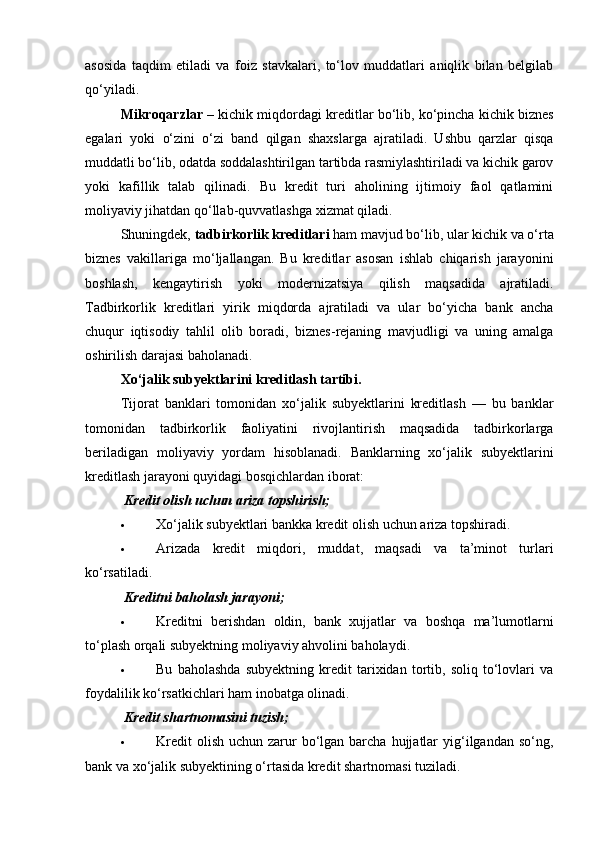 asosida   taqdim   etiladi   va   foiz   stavkalari,   to‘lov   muddatlari   aniqlik   bilan   belgilab
qo‘yiladi.
Mikroqarzlar  – kichik miqdordagi kreditlar bo‘lib, ko‘pincha kichik biznes
egalari   yoki   o‘zini   o‘zi   band   qilgan   shaxslarga   ajratiladi.   Ushbu   qarzlar   qisqa
muddatli bo‘lib, odatda soddalashtirilgan tartibda rasmiylashtiriladi va kichik garov
yoki   kafillik   talab   qilinadi.   Bu   kredit   turi   aholining   ijtimoiy   faol   qatlamini
moliyaviy jihatdan qo‘llab-quvvatlashga xizmat qiladi.
Shuningdek,  tadbirkorlik kreditlari  ham mavjud bo‘lib, ular kichik va o‘rta
biznes   vakillariga   mo‘ljallangan.   Bu   kreditlar   asosan   ishlab   chiqarish   jarayonini
boshlash,   kengaytirish   yoki   modernizatsiya   qilish   maqsadida   ajratiladi.
Tadbirkorlik   kreditlari   yirik   miqdorda   ajratiladi   va   ular   bo‘yicha   bank   ancha
chuqur   iqtisodiy   tahlil   olib   boradi,   biznes-rejaning   mavjudligi   va   uning   amalga
oshirilish darajasi baholanadi.
Xo‘jalik subyektlarini kreditlash tartibi.
Tijorat   banklari   tomonidan   xo‘jalik   subyektlarini   kreditlash   —   bu   banklar
tomonidan   tadbirkorlik   faoliyatini   rivojlantirish   maqsadida   tadbirkorlarga
beriladigan   moliyaviy   yordam   hisoblanadi.   Banklarning   xo‘jalik   subyektlarini
kreditlash jarayoni quyidagi bosqichlardan iborat:
  Kredit olish uchun ariza topshirish;
 Xo‘jalik subyektlari bankka kredit olish uchun ariza topshiradi.
 Arizada   kredit   miqdori,   muddat,   maqsadi   va   ta’minot   turlari
ko‘rsatiladi.
  Kreditni baholash jarayoni ;
 Kreditni   berishdan   oldin,   bank   xujjatlar   va   boshqa   ma’lumotlarni
to‘plash orqali subyektning moliyaviy ahvolini baholaydi.
 Bu   baholashda   subyektning   kredit   tarixidan   tortib,   soliq   to‘lovlari   va
foydalilik ko‘rsatkichlari ham inobatga olinadi.
  Kredit shartnomasini tuzish ;
 Kredit   olish  uchun zarur  bo‘lgan  barcha  hujjatlar  yig‘ilgandan so‘ng,
bank va xo‘jalik subyektining o‘rtasida kredit shartnomasi tuziladi. 