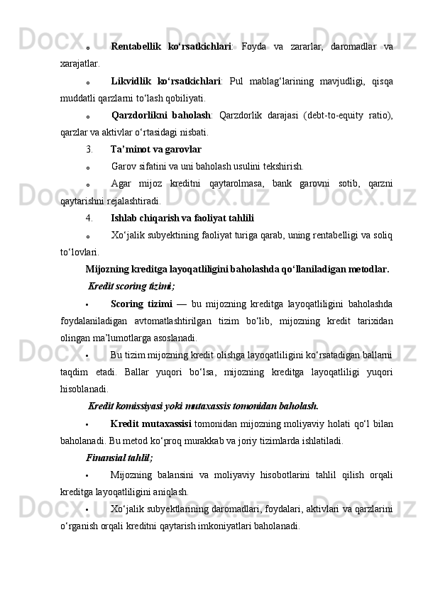 o Rentabellik   ko‘rsatkichlari :   Foyda   va   zararlar,   daromadlar   va
xarajatlar.
o Likvidlik   ko‘rsatkichlari :   Pul   mablag‘larining   mavjudligi,   qisqa
muddatli qarzlarni to‘lash qobiliyati.
o Qarzdorlikni   baholash :   Qarzdorlik   darajasi   (debt-to-equity   ratio),
qarzlar va aktivlar o‘rtasidagi nisbati.
3. Ta’minot va garovlar
o Garov sifatini va uni baholash usulini tekshirish.
o Agar   mijoz   kreditni   qaytarolmasa,   bank   garovni   sotib,   qarzni
qaytarishni rejalashtiradi.
4. Ishlab chiqarish va faoliyat tahlili
o Xo‘jalik subyektining faoliyat turiga qarab, uning rentabelligi va soliq
to‘lovlari.
Mijozning kreditga layoqatliligini baholashda qo‘llaniladigan metodlar.
  Kredit scoring tizimi ;
 Scoring   tizimi   —   bu   mijozning   kreditga   layoqatliligini   baholashda
foydalaniladigan   avtomatlashtirilgan   tizim   bo‘lib,   mijozning   kredit   tarixidan
olingan ma’lumotlarga asoslanadi.
 Bu tizim mijozning kredit olishga layoqatliligini ko‘rsatadigan ballarni
taqdim   etadi.   Ballar   yuqori   bo‘lsa,   mijozning   kreditga   layoqatliligi   yuqori
hisoblanadi.
  Kredit komissiyasi yoki mutaxassis tomonidan baholash.
 Kredit mutaxassisi   tomonidan mijozning moliyaviy holati qo‘l bilan
baholanadi.  Bu metod ko‘proq murakkab va joriy tizimlarda ishlatiladi.
Finansial tahlil ;
 Mijozning   balansini   va   moliyaviy   hisobotlarini   tahlil   qilish   orqali
kreditga layoqatliligini aniqlash.
 Xo‘jalik subyektlarining daromadlari, foydalari, aktivlari va qarzlarini
o‘rganish orqali kreditni qaytarish imkoniyatlari baholanadi. 