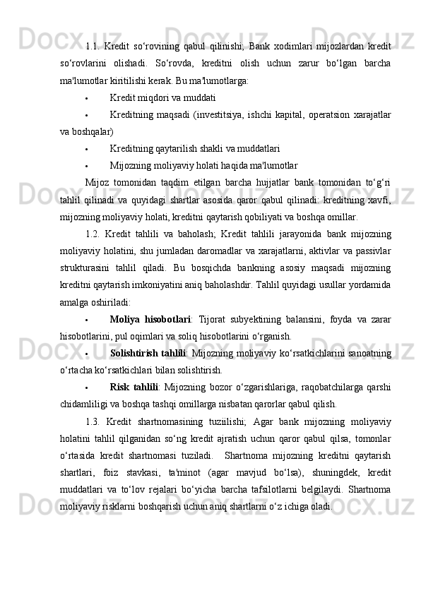 1.1.   Kredit   so‘rovining   qabul   qilinishi;   Bank   xodimlari   mijozlardan   kredit
so‘rovlarini   olishadi.   So‘rovda,   kreditni   olish   uchun   zarur   bo‘lgan   barcha
ma'lumotlar kiritilishi kerak.  Bu ma'lumotlarga:
 Kredit miqdori va muddati
 Kreditning   maqsadi   (investitsiya,   ishchi   kapital,   operatsion   xarajatlar
va boshqalar)
 Kreditning qaytarilish shakli va muddatlari
 Mijozning moliyaviy holati haqida ma'lumotlar
Mijoz   tomonidan   taqdim   etilgan   barcha   hujjatlar   bank   tomonidan   to‘g‘ri
tahlil   qilinadi   va   quyidagi   shartlar   asosida   qaror   qabul   qilinadi:   kreditning   xavfi,
mijozning moliyaviy holati, kreditni qaytarish qobiliyati va boshqa omillar.
1.2.   Kredit   tahlili   va   baholash;   Kredit   tahlili   jarayonida   bank   mijozning
moliyaviy holatini, shu  jumladan daromadlar  va xarajatlarni, aktivlar  va passivlar
strukturasini   tahlil   qiladi.   Bu   bosqichda   bankning   asosiy   maqsadi   mijozning
kreditni qaytarish imkoniyatini aniq baholashdir. Tahlil quyidagi usullar yordamida
amalga oshiriladi:
 Moliya   hisobotlari :   Tijorat   subyektining   balansini,   foyda   va   zarar
hisobotlarini, pul oqimlari va soliq hisobotlarini o‘rganish.
 Solishtirish tahlili : Mijozning moliyaviy ko‘rsatkichlarini sanoatning
o‘rtacha ko‘rsatkichlari bilan solishtirish.
 Risk   tahlili :   Mijozning   bozor   o‘zgarishlariga,   raqobatchilarga   qarshi
chidamliligi va boshqa tashqi omillarga nisbatan qarorlar qabul qilish. 
1.3.   Kredit   shartnomasining   tuziilishi;   Agar   bank   mijozning   moliyaviy
holatini   tahlil   qilganidan   so‘ng   kredit   ajratish   uchun   qaror   qabul   qilsa,   tomonlar
o‘rtasida   kredit   shartnomasi   tuziladi.     Shartnoma   mijozning   kreditni   qaytarish
shartlari,   foiz   stavkasi,   ta'minot   (agar   mavjud   bo‘lsa),   shuningdek,   kredit
muddatlari   va   to‘lov   rejalari   bo‘yicha   barcha   tafsilotlarni   belgilaydi.   Shartnoma
moliyaviy risklarni boshqarish uchun aniq shartlarni o‘z ichiga oladi. 