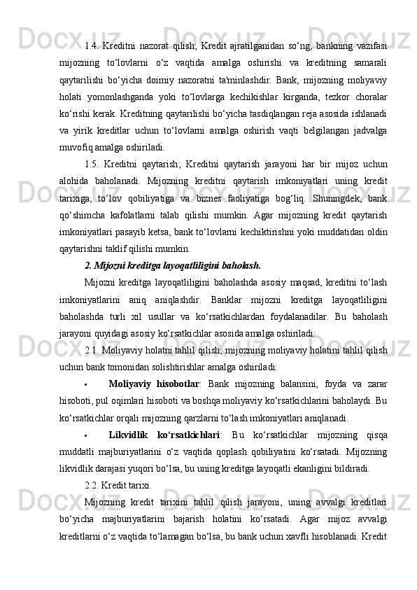 1.4.   Kreditni   nazorat   qilish;   Kredit   ajratilganidan   so‘ng,   bankning   vazifasi
mijozning   to‘lovlarni   o‘z   vaqtida   amalga   oshirishi   va   kreditning   samarali
qaytarilishi   bo‘yicha   doimiy   nazoratni   ta'minlashdir.   Bank,   mijozning   moliyaviy
holati   yomonlashganda   yoki   to‘lovlarga   kechikishlar   kirganda,   tezkor   choralar
ko‘rishi kerak. Kreditning qaytarilishi bo‘yicha tasdiqlangan reja asosida ishlanadi
va   yirik   kreditlar   uchun   to‘lovlarni   amalga   oshirish   vaqti   belgilangan   jadvalga
muvofiq amalga oshiriladi.
1.5.   Kreditni   qaytarish ;   Kreditni   qaytarish   jarayoni   har   bir   mijoz   uchun
alohida   baholanadi.   Mijozning   kreditni   qaytarish   imkoniyatlari   uning   kredit
tarixiga,   to‘lov   qobiliyatiga   va   biznes   faoliyatiga   bog‘liq.   Shuningdek,   bank
qo‘shimcha   kafolatlarni   talab   qilishi   mumkin.   Agar   mijozning   kredit   qaytarish
imkoniyatlari pasayib ketsa, bank to‘lovlarni kechiktirishni yoki muddatidan oldin
qaytarishni taklif qilishi mumkin.
2. Mijozni kreditga layoqatliligini baholash.
Mijozni   kreditga   layoqatliligini   baholashda   asosiy   maqsad,   kreditni   to‘lash
imkoniyatlarini   aniq   aniqlashdir.   Banklar   mijozni   kreditga   layoqatliligini
baholashda   turli   xil   usullar   va   ko‘rsatkichlardan   foydalanadilar.   Bu   baholash
jarayoni quyidagi asosiy ko‘rsatkichlar asosida amalga oshiriladi:
2.1.  Moliyaviy holatni tahlil qilish; m ijozning moliyaviy holatini tahlil qilish
uchun bank tomonidan solishtirishlar amalga oshiriladi:
 Moliyaviy   hisobotlar :   Bank   mijozning   balansini,   foyda   va   zarar
hisoboti, pul oqimlari hisoboti va boshqa moliyaviy ko‘rsatkichlarini baholaydi. Bu
ko‘rsatkichlar orqali mijozning qarzlarni to‘lash imkoniyatlari aniqlanadi.
 Likvidlik   ko‘rsatkichlari :   Bu   ko‘rsatkichlar   mijozning   qisqa
muddatli   majburiyatlarini   o‘z   vaqtida   qoplash   qobiliyatini   ko‘rsatadi.   Mijozning
likvidlik darajasi yuqori bo‘lsa, bu uning kreditga layoqatli ekanligini bildiradi.
2.2.  Kredit tarixi.
Mijozning   kredit   tarixini   tahlil   qilish   jarayoni,   uning   avvalgi   kreditlari
bo‘yicha   majburiyatlarini   bajarish   holatini   ko‘rsatadi.   Agar   mijoz   avvalgi
kreditlarni o‘z vaqtida to‘lamagan bo‘lsa, bu bank uchun xavfli hisoblanadi. Kredit 