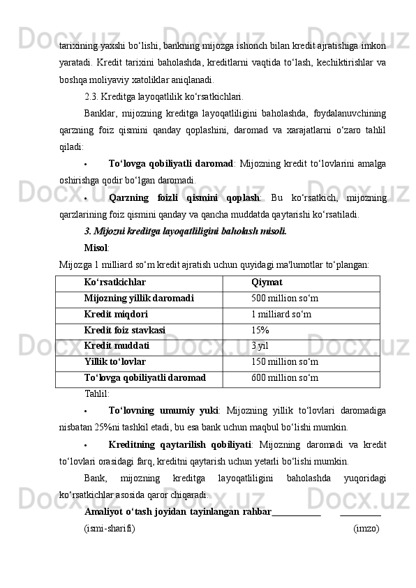 tarixining yaxshi bo‘lishi, bankning mijozga ishonch bilan kredit ajratishiga imkon
yaratadi.   Kredit   tarixini   baholashda,   kreditlarni   vaqtida   to‘lash,   kechiktirishlar   va
boshqa moliyaviy xatoliklar aniqlanadi.
2.3.  Kreditga layoqatlilik ko‘rsatkichlari.
Banklar,   mijozning   kreditga   layoqatliligini   baholashda,   foydalanuvchining
qarzning   foiz   qismini   qanday   qoplashini,   daromad   va   xarajatlarni   o‘zaro   tahlil
qiladi:
 To‘lovga   qobiliyatli   daromad :   Mijozning   kredit   to‘lovlarini   amalga
oshirishga qodir bo‘lgan daromadi.
 Qarzning   foizli   qismini   qoplash :   Bu   ko‘rsatkich,   mijozning
qarzlarining foiz qismini qanday va qancha muddatda qaytarishi ko‘rsatiladi.
3. Mijozni kreditga layoqatliligini baholash misoli.
Misol :
Mijozga 1 milliard so‘m kredit ajratish uchun quyidagi ma'lumotlar to‘plangan:
Ko‘rsatkichlar Qiymat
Mijozning yillik daromadi 500 million so‘m
Kredit miqdori 1 milliard so‘m
Kredit foiz stavkasi 15%
Kredit muddati 3 yil
Yillik to‘lovlar 150 million so‘m
To‘lovga qobiliyatli daromad 600 million so‘m
Tahlil:
 To‘lovning   umumiy   yuki :   Mijozning   yillik   to‘lovlari   daromadiga
nisbatan 25%ni tashkil etadi, bu esa bank uchun maqbul bo‘lishi mumkin.
 Kreditning   qaytarilish   qobiliyati :   Mijozning   daromadi   va   kredit
to‘lovlari orasidagi farq, kreditni qaytarish uchun yetarli bo‘lishi mumkin.
Bank,   mijozning   kreditga   layoqatliligini   baholashda   yuqoridagi
ko‘rsatkichlar asosida qaror chiqaradi. 
Amaliyot   o‘tash   joyidan   tayinlangan   rahbar                                      
(ismi- sharifi) (imzo) 