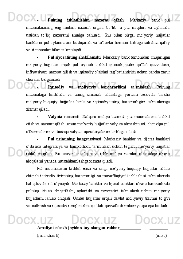 Pulning   ishlatilishini   nazorat   qilish :   Markaziy   bank   pul
muomalasining   eng   muhim   nazorat   organi   bo‘lib,   u   pul   miqdori   va   aylanishi
ustidan   to‘liq   nazoratni   amalga   oshiradi.   Shu   bilan   birga,   me’yoriy   hujjatlar
banklarni pul  aylanmasini  boshqarish va to‘lovlar  tizimini tartibga solishda  qat’iy
yo‘riqnomalar bilan ta’minlaydi.
 Pul siyosatining shakllanishi : Markaziy bank tomonidan chiqarilgan
me’yoriy   hujjatlar   orqali   pul   siyosati   tashkil   qilinadi,   pulni   qo‘llab-quvvatlash,
inflyatsiyani nazorat qilish va iqtisodiy o‘sishni rag‘batlantirish uchun barcha zarur
choralar belgilanadi.
 Iqtisodiy   va   moliyaviy   barqarorlikni   ta’minlash :   Pulning
muomalaga   kiritilishi   va   uning   samarali   ishlashiga   yordam   beruvchi   barcha
me’yoriy-huquqiy   hujjatlar   bank   va   iqtisodiyotning   barqarorligini   ta’minlashga
xizmat qiladi.
 Valyuta   nazorati :   Xalqaro   moliya   tizimida   pul   muomalasini   tashkil
etish va nazorat qilish uchun me’yoriy hujjatlar valyuta almashinuvi, chet elga pul
o'tkazmalarini va boshqa valyuta operatsiyalarini tartibga soladi.
 Pul   tizimining   integratsiyasi :   Markaziy   banklar   va   tijorat   banklari
o‘rtasida   integratsiya   va   hamkorlikni   ta’minlash   uchun   tegishli   me’yoriy  hujjatlar
ishlab chiqiladi. Bu jarayonlar xalqaro va ichki moliya tizimlari o‘rtasidagi o‘zaro
aloqalarni yanada mustahkamlashga xizmat qiladi.
Pul   muomalasini   tashkil   etish   va   unga   me’yoriy-huquqiy   hujjatlar   ishlab
chiqish   iqtisodiy   tizimning   barqarorligi   va   muvaffaqiyatli   ishlashini   ta’minlashda
hal qiluvchi rol o‘ynaydi. Markaziy banklar va tijorat banklari o‘zaro hamkorlikda
pulning   ishlab   chiqarilishi,   aylanishi   va   nazoratini   ta’minlash   uchun   me’yoriy
hujjatlarni   ishlab   chiqadi.   Ushbu   hujjatlar   orqali   davlat   moliyaviy   tizimni   to‘g‘ri
yo‘naltirish va iqtisodiy rivojlanishni qo‘llab-quvvatlash imkoniyatiga ega bo‘ladi.
Amaliyot   o‘tash   joyidan   tayinlangan   rahbar                                      
(ismi- sharifi) (imzo) 