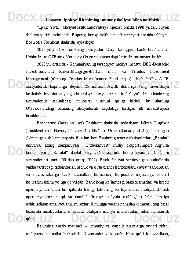 1-mavzu.   Ipak yo’li bankning   umumiy   faoliyati   bilan tanishish.
"Ipak   Yo'li"   aksiyadorlik   innovatsiya   tijorat   banki   1990   yildan   buyon
faoliyat yuritib kelmoqda. Bugungi kunga kelib, bank litsenziyasi asosida ishlaydi.
Bosh ofis Toshkent shahrida joylashgan.
2013   yildan   beri   Bankning   aktsiyadori   Osiyo   taraqqiyot   banki   hisoblanadi.
Ushbu bitim OTBning Markaziy Osiyo mintaqasidagi birinchi sarmoyasi bo'ldi.
2020 yil ortasida - Germaniyaning taraqqiyot moliya instituti DEG-Deutsche
Investitions-und   Entwicklungsgesellschaft   mbH   va   Triodos   Investment
Management   (o‘zining   Triodos   Microfinance   Fund   orqali)   «Ipak   Yo‘li»   AITB
aksiyadorlik   kapitaliga   deyarli   25   million   AQSh   dollariga   teng   investitsiya
kiritishdi. Investorlar yangi chiqarilgan aksiyalarni sotib olish yo‘li bilan bankning
aksiyadorlik   kapitalidagi   minoritar   ulushini   qo‘lga   kiritdi,   bu   ularning
O‘zbekistondagi   bankning   aksiyadorlik   kapitaliga   kiritgan   ilk   investitsiyasi
hisoblanadi.
Boshqaruvi   (bosh   bo limi)   Toshkent   shahrida   joylashgan.   Mirzo   Ulug'bekʻ
(Toshkent   sh.),   Navoiy   (Navoiy   sh.)   filiallari,   Umar   (Samarqand   sh.),   Namangan
(Namangan sh.) mintaqaviy filiallari bor. Bankning asosiy aksiyadorlari „Baraka“
universal   lizing   kompaniyasi,   „O zbekinvest“   milliy   eksport-import   sug urta	
ʻ ʻ
kompaniyasi,   „Kafolat“   davlat-aksiyadorlik   sug urta   kompaniyasi   va   b.   (jami	
ʻ
aksiyadorlari   soni   400   dan   ortiq;   2002).   Bank   faoliyat   yuritayotgan   hududlarda
yakka tartibdagi tadbirkorlar, kichik va o rta biznes korxonalari, davlat tashkilotlari	
ʻ
va   muassasalariga   bank   xizmatlari   ko rsatish,   korporativ   mijozlarga   xizmat
ʻ
ko rsatish tizimi yo lga qo yilgan. Bank keng ko lamdagi bank xizmatlari va kredit	
ʻ ʻ ʻ ʻ
operatsiyalari   bilan   bir   qatorda   lizing,   faktoring   va   loyihalarni   moliyalashtirish
operatsiyalarini,   naqd   va   naqd   bo lmagan   valyuta   mablag'lari   bilan   amalga	
ʻ
oshiriladigan amaliyotlarni, mijozlar (8 mingga yaqin) nomidan qimmatli qog ozlar	
ʻ
bozorida   amaliyotlarni   o tkazadi.   Xalqaro   moliya   muassasalari   bilan   hamkorlik	
ʻ
qiladi.
Bankning   asosiy   maqsadi   –   jismoniy   va   yuridik   shaxslarga   yuqori   sifatli
moliyaviy   xizmatlar   ko‘rsatish,   O‘zbekistonda   tadbirkorlikni   qo‘llab-quvvatlash, 