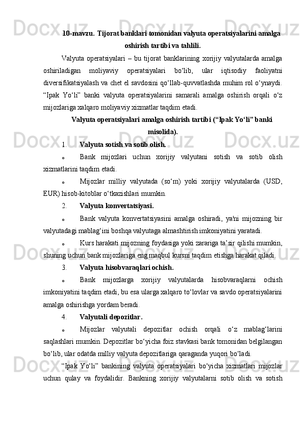 10-mavzu.   Tijorat banklari tomonidan valyuta   operatsiyalarini   amalga
oshirish tartibi va tahlili.
Valyuta   operatsiyalari   –   bu   tijorat   banklarining   xorijiy   valyutalarda   amalga
oshiriladigan   moliyaviy   operatsiyalari   bo‘lib,   ular   iqtisodiy   faoliyatni
diversifikatsiyalash va chet el savdosini qo‘llab-quvvatlashda muhim rol o‘ynaydi.
“Ipak   Yo‘li”   banki   valyuta   operatsiyalarini   samarali   amalga   oshirish   orqali   o‘z
mijozlariga xalqaro moliyaviy xizmatlar taqdim etadi.
Valyuta operatsiyalari amalga oshirish tartibi (“Ipak Yo‘li” banki
misolida).
1. Valyuta sotish va sotib olish.
o Bank   mijozlari   uchun   xorijiy   valyutani   sotish   va   sotib   olish
xizmatlarini taqdim etadi.
o Mijozlar   milliy   valyutada   (so‘m)   yoki   xorijiy   valyutalarda   (USD,
EUR) hisob-kitoblar o‘tkazishlari mumkin.
2. Valyuta konvertatsiyasi .
o Bank   valyuta   konvertatsiyasini   amalga   oshiradi,   ya'ni   mijozning   bir
valyutadagi mablag‘ini boshqa valyutaga almashtirish imkoniyatini yaratadi.
o Kurs harakati mijozning foydasiga yoki zarariga ta’sir qilishi mumkin,
shuning uchun bank mijozlariga eng maqbul kursni taqdim etishga harakat qiladi.
3. Valyuta hisobvaraqlari ochish .
o Bank   mijozlarga   xorijiy   valyutalarda   hisobvaraqlarni   ochish
imkoniyatini taqdim etadi, bu esa ularga xalqaro to‘lovlar va savdo operatsiyalarini
amalga oshirishga yordam beradi.
4. Valyutali depozitlar .
o Mijozlar   valyutali   depozitlar   ochish   orqali   o‘z   mablag‘larini
saqlashlari mumkin.  Depozitlar bo‘yicha foiz stavkasi bank tomonidan belgilangan
bo‘lib, ular odatda milliy valyuta depozitlariga qaraganda yuqori bo‘ladi.
“Ipak   Yo‘li”   bankining   valyuta   operatsiyalari   bo‘yicha   xizmatlari   mijozlar
uchun   qulay   va   foydalidir.   Bankning   xorijiy   valyutalarni   sotib   olish   va   sotish 