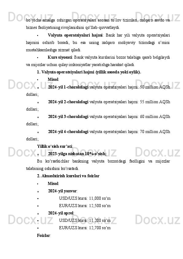 bo‘yicha   amalga   oshirgan   operatsiyalari   asosan   to‘lov   tizimlari,   xalqaro  savdo   va
biznes faoliyatining rivojlanishini qo‘llab-quvvatlaydi.
 Valyuta   operatsiyalari   hajmi :   Bank   har   yili   valyuta   operatsiyalari
hajmini   oshirib   boradi,   bu   esa   uning   xalqaro   moliyaviy   tizimdagi   o‘rnini
mustahkamlashga xizmat qiladi.
 Kurs siyosati : Bank valyuta kurslarini bozor talabiga qarab belgilaydi
va mijozlar uchun qulay imkoniyatlar yaratishga harakat qiladi.
1. Valyuta operatsiyalari hajmi (yillik asosda yoki oylik).
 Misol :
o 2024-yil 1-chorakdagi  valyuta operatsiyalari hajmi: 50 million AQSh
dollari;
o 2024-yil 2-chorakdagi  valyuta operatsiyalari hajmi: 55 million AQSh
dollari;
o 2024-yil 3-chorakdagi  valyuta operatsiyalari hajmi: 60 million AQSh
dollari;
o 2024-yil 4-chorakdagi  valyuta operatsiyalari hajmi: 70 million AQSh
dollari;
Yillik o‘sish sur’ati :
o 2023-yilga nisbatan 10% o‘sish ;
Bu   ko‘rsatkichlar   bankning   valyuta   bozoridagi   faolligini   va   mijozlar
talabining oshishini ko‘rsatadi.
2. Almashtirish kurslari va foizlar
 Misol :
o 2024-yil yanvar :
 USD/UZS kursi: 11,000 so‘m
 EUR/UZS kursi: 12,500 so‘m
o 2024-yil aprel :
 USD/UZS kursi: 11,200 so‘m
 EUR/UZS kursi: 12,700 so‘m
Foizlar : 