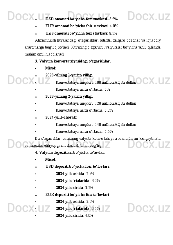o USD omonati bo‘yicha foiz stavkasi : 3.5%
o EUR omonati bo‘yicha foiz stavkasi : 4.0%
o UZS omonati bo‘yicha foiz stavkasi : 8.5%
Almashtirish kurslaridagi o‘zgarishlar, odatda, xalqaro bozorlar va iqtisodiy
sharoitlarga bog‘liq bo‘ladi. Kursning o‘zgarishi, valyutalar bo‘yicha tahlil qilishda
muhim omil hisoblanadi.
3. Valyuta konvertatsiyasidagi o‘zgarishlar .
 Misol :
o 2023-yilning 1-yarim yilligi :
 Konvertatsiya miqdori: 100 million AQSh dollari;
 Konvertatsiya narxi o‘rtacha: 1%
o 2023-yilning 2-yarim yilligi :
 Konvertatsiya miqdori: 120 million AQSh dollari;
 Konvertatsiya narxi o‘rtacha: 1.2%
o 2024-yil 1-chorak :
 Konvertatsiya miqdori: 140 million AQSh dollari;
 Konvertatsiya narxi o‘rtacha: 1.5%
Bu o‘zgarishlar, bankning valyuta konvertatsiyasi xizmatlarini kengaytirishi
va mijozlar ehtiyojiga moslashish bilan bog‘liq.
4. Valyuta depozitlari bo‘yicha to‘lovlar.
 Misol :
o USD depoziti bo‘yicha foiz to‘lovlari :
 2024 yil boshida : 2.5%
 2024 yil o‘rtalarida : 3.0%
 2024 yil oxirida : 3.2%
o EUR depoziti bo‘yicha foiz to‘lovlari :
 2024 yil boshida : 3.0%
 2024 yil o‘rtalarida : 3.5%
 2024 yil oxirida : 4.0% 