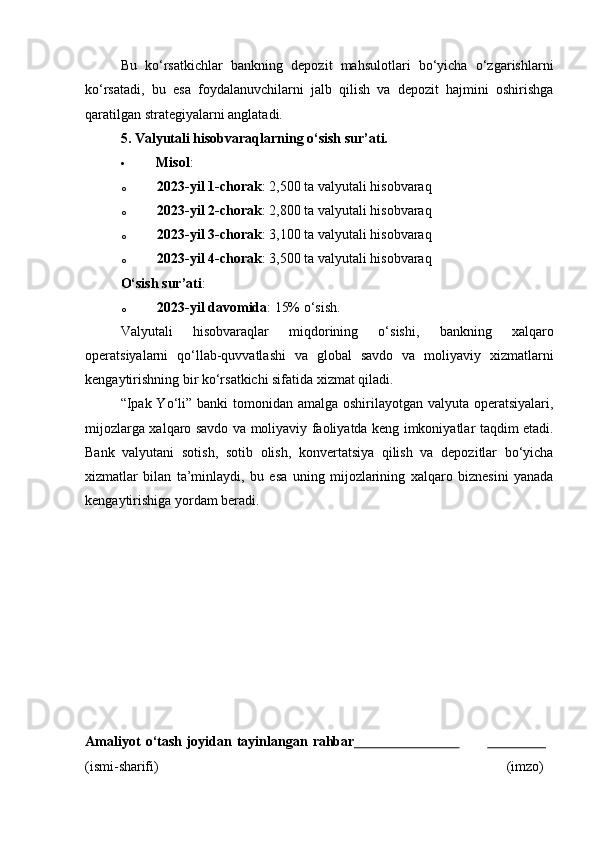 Bu   ko‘rsatkichlar   bankning   depozit   mahsulotlari   bo‘yicha   o‘zgarishlarni
ko‘rsatadi,   bu   esa   foydalanuvchilarni   jalb   qilish   va   depozit   hajmini   oshirishga
qaratilgan strategiyalarni anglatadi.
5. Valyutali hisobvaraqlarning o‘sish sur’ati.
 Misol :
o 2023-yil 1-chorak : 2,500 ta valyutali hisobvaraq
o 2023-yil 2-chorak : 2,800 ta valyutali hisobvaraq
o 2023-yil 3-chorak : 3,100 ta valyutali hisobvaraq
o 2023-yil 4-chorak : 3,500 ta valyutali hisobvaraq
O‘sish sur’ati :
o 2023-yil davomida : 15% o‘sish .
Valyutali   hisobvaraqlar   miqdorining   o‘sishi,   bankning   xalqaro
operatsiyalarni   qo‘llab-quvvatlashi   va   global   savdo   va   moliyaviy   xizmatlarni
kengaytirishning bir ko‘rsatkichi sifatida xizmat qiladi.
“Ipak Yo‘li” banki  tomonidan amalga oshirilayotgan valyuta operatsiyalari,
mijozlarga xalqaro savdo va moliyaviy faoliyatda keng imkoniyatlar taqdim etadi.
Bank   valyutani   sotish,   sotib   olish,   konvertatsiya   qilish   va   depozitlar   bo‘yicha
xizmatlar   bilan   ta’minlaydi,   bu   esa   uning   mijozlarining   xalqaro   biznesini   yanada
kengaytirishiga yordam beradi.
Amaliyot   o‘tash   joyidan   tayinlangan   rahbar                                                
(ismi- sharifi) (imzo) 