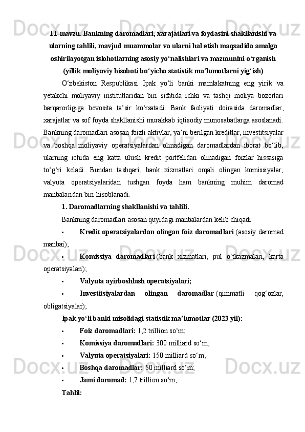 11- mavzu. Bankning daromadlari, xarajatlari va foydasini shakllanishi va
ularning tahlili, mavjud muammolar va ularni hal etish maqsadida amalga
oshirilayotgan islohotlarning asosiy yo‘nalishlari va mazmunini o‘rganish
(yillik moliyaviy hisoboti bo‘yicha statistik ma’lumotlarni yig‘ish)
O ‘ zbekiston   Respublikasi   Ipak   yo ’ li   banki   mamlakatning   eng   yirik   va
yetakchi   moliyaviy   institutlaridan   biri   sifatida   ichki   va   tashqi   moliya   bozorlari
barqarorligiga   bevosita   ta ’ sir   ko ‘ rsatadi .   Bank   faoliyati   doirasida   daromadlar ,
xarajatlar   va   sof   foyda   shakllanishi   murakkab   iqtisodiy   munosabatlarga   asoslanadi .
Bankning   daromadlari   asosan   foizli   aktivlar ,  ya ’ ni   berilgan   kreditlar ,  investitsiyalar
va   boshqa   moliyaviy   operatsiyalardan   olinadigan   daromadlardan   iborat   bo ‘ lib ,
ularning   ichida   eng   katta   ulush   kredit   portfelidan   olinadigan   foizlar   hissasiga
to ‘ g ‘ ri   keladi .   Bundan   tashqari,   bank   xizmatlari   orqali   olingan   komissiyalar,
valyuta   operatsiyalaridan   tushgan   foyda   ham   bankning   muhim   daromad
manbalaridan biri hisoblanadi. 
1. Daromadlarning shakllanishi va tahlili.
Bankning daromadlari asosan quyidagi manbalardan kelib chiqadi:
 Kredit operatsiyalardan olingan foiz daromadlari   (asosiy daromad
manbai);
 Komissiya   daromadlari   (bank   xizmatlari,   pul   o‘tkazmalari,   karta
operatsiyalari);
 Valyuta ayirboshlash operatsiyalari ;
 Investitsiyalardan   olingan   daromadlar   (qimmatli   qog‘ozlar,
obligatsiyalar);
Ipak yo‘li banki misolidagi statistik ma’lumotlar (2023 yil):
 Foiz daromadlari:   1,2 trillion so‘m;
 Komissiya daromadlari:   300 milliard so‘m;
 Valyuta operatsiyalari:   150 milliard so‘m;
 Boshqa daromadlar:   50 milliard so‘m;
 Jami daromad:   1,7 trillion so‘m;
Tahlil: 