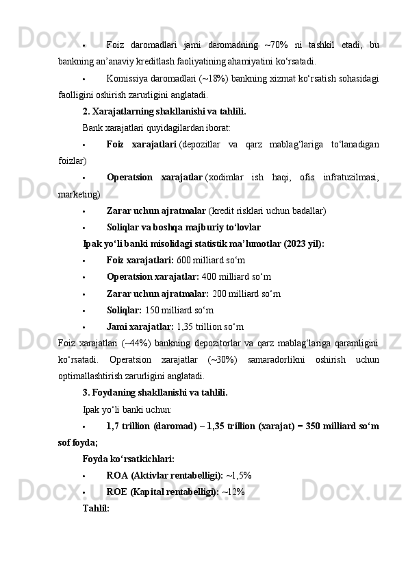  Foiz   daromadlari   jami   daromadning   ~70%   ni   tashkil   etadi,   bu
bankning an’anaviy kreditlash faoliyatining ahamiyatini ko‘rsatadi.
 Komissiya daromadlari (~18%) bankning xizmat ko‘rsatish sohasidagi
faolligini oshirish zarurligini anglatadi.
2. Xarajatlarning shakllanishi va tahlili.
Bank xarajatlari quyidagilardan iborat:
 Foiz   xarajatlari   (depozitlar   va   qarz   mablag‘lariga   to‘lanadigan
foizlar)
 Operatsion   xarajatlar   (xodimlar   ish   haqi,   ofis   infratuzilmasi,
marketing)
 Zarar uchun ajratmalar   (kredit risklari uchun badallar)
 Soliqlar va boshqa majburiy to‘lovlar
Ipak yo‘li banki misolidagi statistik ma’lumotlar (2023 yil):
 Foiz xarajatlari:   600 milliard so‘m
 Operatsion xarajatlar:   400 milliard so‘m
 Zarar uchun ajratmalar:   200 milliard so‘m
 Soliqlar:   150 milliard so‘m
 Jami xarajatlar:   1,35 trillion so‘m
Foiz   xarajatlari   (~44%)   bankning   depozitorlar   va   qarz   mablag‘lariga   qaramligini
ko‘rsatadi.   Operatsion   xarajatlar   (~30%)   samaradorlikni   oshirish   uchun
optimallashtirish   zarurligini   anglatadi .
3. Foydaning shakllanishi va tahlili.
Ipak yo‘li banki uchun:
 1,7 trillion (daromad) – 1,35 trillion (xarajat) = 350 milliard so‘m
sof foyda;
Foyda ko‘rsatkichlari:
 ROA (Aktivlar rentabelligi):   ~1,5%
 ROE (Kapital rentabelligi):   ~12%
Tahlil: 