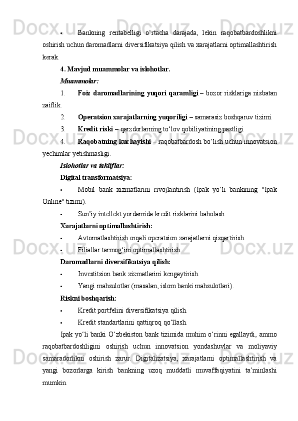  Bankning   rentabelligi   o‘rtacha   darajada,   lekin   raqobatbardoshlikni
oshirish uchun daromadlarni diversifikatsiya qilish va xarajatlarni optimallashtirish
kerak.
4. Mavjud muammolar va islohotlar.
Muammolar:
1. Foiz   daromadlarining   yuqori   qaramligi   –   bozor   risklariga   nisbatan
zaiflik.
2. Operatsion xarajatlarning yuqoriligi   – samarasiz boshqaruv tizimi.
3. Kredit riski   – qarzdorlarning to‘lov qobiliyatining pastligi.
4. Raqobatning kuchayishi   – raqobatbardosh bo‘lish uchun innovatsion
yechimlar yetishmasligi.
Islohotlar va takliflar:
Digital transformatsiya:
 Mobil   bank   xizmatlarini   rivojlantirish   (Ipak   yo‘li   bankining   "Ipak
Online" tizimi).
 Sun’iy intellekt yordamida kredit risklarini baholash.
Xarajatlarni optimallashtirish:
 Avtomatlashtirish orqali operatsion xarajatlarni qisqartirish.
 Filiallar tarmog‘ini optimallashtirish.
Daromadlarni diversifikatsiya qilish:
 Investitsion bank xizmatlarini kengaytirish.
 Yangi mahsulotlar (masalan, islom banki mahsulotlari).
Riskni boshqarish:
 Kredit portfelini diversifikatsiya qilish.
 Kredit standartlarini qattiqroq qo‘llash.
Ipak yo‘li banki O‘zbekiston bank tizimida muhim o‘rinni egallaydi, ammo
raqobatbardoshligini   oshirish   uchun   innovatsion   yondashuvlar   va   moliyaviy
samaradorlikni   oshirish   zarur.   Digitalizatsiya,   xarajatlarni   optimallashtirish   va
yangi   bozorlarga   kirish   bankning   uzoq   muddatli   muvaffaqiyatini   ta’minlashi
mumkin. 