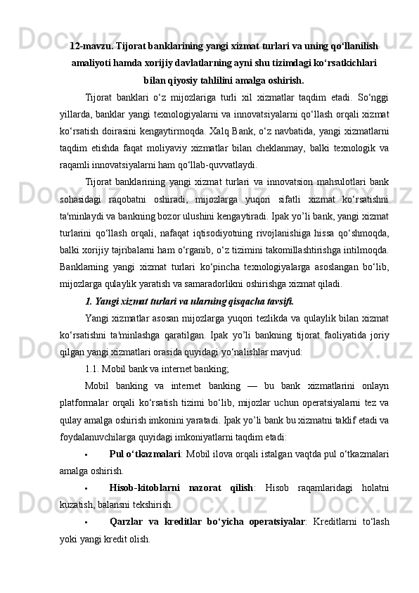 12-mavzu. Tijorat banklarining yangi xizmat turlari va uning qo‘llanilish
amaliyoti hamda xorijiy davlatlarning ayni shu tizimdagi ko‘rsatkichlari
bilan qiyosiy tahlilini amalga oshirish.
Tijorat   banklari   o‘z   mijozlariga   turli   xil   xizmatlar   taqdim   etadi.   So‘nggi
yillarda, banklar  yangi  texnologiyalarni  va innovatsiyalarni  qo‘llash orqali  xizmat
ko‘rsatish  doirasini  kengaytirmoqda. Xalq Bank,  o‘z navbatida,  yangi  xizmatlarni
taqdim   etishda   faqat   moliyaviy   xizmatlar   bilan   cheklanmay,   balki   texnologik   va
raqamli innovatsiyalarni ham qo‘llab-quvvatlaydi.
Tijorat   banklarining   yangi   xizmat   turlari   va   innovatsion   mahsulotlari   bank
sohasidagi   raqobatni   oshiradi,   mijozlarga   yuqori   sifatli   xizmat   ko‘rsatishni
ta'minlaydi va bankning bozor ulushini kengaytiradi. Ipak yo’li bank, yangi xizmat
turlarini   qo‘llash   orqali,   nafaqat   iqtisodiyotning   rivojlanishiga   hissa   qo‘shmoqda,
balki xorijiy tajribalarni ham o‘rganib, o‘z tizimini takomillashtirishga intilmoqda.
Banklarning   yangi   xizmat   turlari   ko‘pincha   texnologiyalarga   asoslangan   bo‘lib,
mijozlarga qulaylik yaratish va samaradorlikni oshirishga xizmat qiladi.
1. Yangi xizmat turlari va ularning qisqacha tavsifi.
Yangi xizmatlar asosan mijozlarga yuqori tezlikda va qulaylik bilan xizmat
ko‘rsatishni   ta'minlashga   qaratilgan.   Ipak   yo’li   bankning   tijorat   faoliyatida   joriy
qilgan yangi xizmatlari orasida quyidagi yo‘nalishlar mavjud:
1.1.  Mobil bank va internet banking;
Mobil   banking   va   internet   banking   —   bu   bank   xizmatlarini   onlayn
platformalar   orqali   ko‘rsatish   tizimi   bo‘lib,   mijozlar   uchun   operatsiyalarni   tez   va
qulay amalga oshirish imkonini yaratadi. Ipak yo’li bank bu xizmatni taklif etadi va
foydalanuvchilarga quyidagi imkoniyatlarni taqdim etadi:
 Pul o‘tkazmalari : Mobil ilova orqali istalgan vaqtda pul o‘tkazmalari
amalga oshirish.
 Hisob-kitoblarni   nazorat   qilish :   Hisob   raqamlaridagi   holatni
kuzatish, balansni tekshirish.
 Qarzlar   va   kreditlar   bo‘yicha   operatsiyalar :   Kreditlarni   to‘lash
yoki yangi kredit olish. 