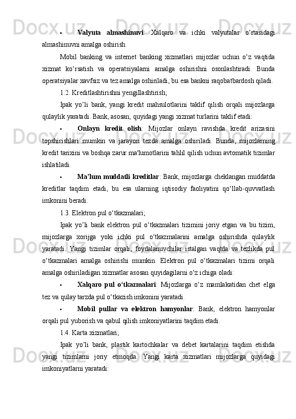  Valyuta   almashinuvi :   Xalqaro   va   ichki   valyutalar   o‘rtasidagi
almashinuvni amalga oshirish.
Mobil   banking   va   internet   banking   xizmatlari   mijozlar   uchun   o‘z   vaqtida
xizmat   ko‘rsatish   va   operatsiyalarni   amalga   oshirishni   osonlashtiradi.   Bunda
operatsiyalar xavfsiz va tez amalga oshiriladi, bu esa bankni raqobatbardosh qiladi.
1.2.  Kreditlashtirishni yengillashtirish;
Ipak   yo’li   bank,   yangi   kredit   mahsulotlarini   taklif   qilish   orqali   mijozlarga
qulaylik yaratadi.  Bank, asosan, quyidagi yangi xizmat turlarini taklif etadi:
 Onlayn   kredit   olish :   Mijozlar   onlayn   ravishda   kredit   arizasini
topshirishlari   mumkin   va   jarayon   tezda   amalga   oshiriladi.   Bunda,   mijozlarning
kredit tarixini va boshqa zarur ma'lumotlarini tahlil qilish uchun avtomatik tizimlar
ishlatiladi.
 Ma'lum muddatli kreditlar : Bank, mijozlarga cheklangan muddatda
kreditlar   taqdim   etadi,   bu   esa   ularning   iqtisodiy   faoliyatini   qo‘llab-quvvatlash
imkonini beradi.
1.3.  Elektron pul o‘tkazmalari;
Ipak   yo’li   bank   elektron   pul   o‘tkazmalari   tizimini   joriy   etgan   va   bu   tizim,
mijozlarga   xorijga   yoki   ichki   pul   o‘tkazmalarini   amalga   oshirishda   qulaylik
yaratadi.   Yangi   tizimlar   orqali,   foydalanuvchilar   istalgan   vaqtda   va   tezlikda   pul
o‘tkazmalari   amalga   oshirishi   mumkin.   Elektron   pul   o‘tkazmalari   tizimi   orqali
amalga oshiriladigan xizmatlar asosan quyidagilarni o‘z ichiga oladi:
 Xalqaro   pul   o‘tkazmalari :   Mijozlarga   o‘z   mamlakatidan   chet   elga
tez va qulay tarzda pul o‘tkazish imkonini yaratadi.
 Mobil   pullar   va   elektron   hamyonlar :   Bank,   elektron   hamyonlar
orqali pul yuborish va qabul qilish imkoniyatlarini taqdim etadi.
1.4.  Karta xizmatlari;
Ipak   yo’li   bank,   plastik   kartochkalar   va   debet   kartalarini   taqdim   etishda
yangi   tizimlarni   joriy   etmoqda.   Yangi   karta   xizmatlari   mijozlarga   quyidagi
imkoniyatlarni yaratadi: 