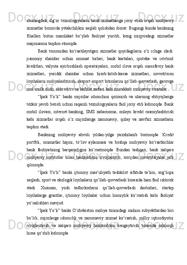 shuningdek, ilg‘or  texnologiyalarni  bank xizmatlariga joriy etish orqali moliyaviy
xizmatlar bozorida yetakchilikni saqlab qolishdan iborat. Bugungi kunda bankning
filiallari   butun   mamlakat   bo‘ylab   faoliyat   yuritib,   keng   miqyosdagi   xizmatlar
majmuasini taqdim etmoqda.
Bank   tomonidan   ko‘rsatilayotgan   xizmatlar   quyidagilarni   o‘z   ichiga   oladi:
jismoniy   shaxslar   uchun   omonat   turlari,   bank   kartalari,   ipoteka   va   iste'mol
kreditlari,   valyuta   ayirboshlash   operatsiyalari,   mobil   ilova   orqali   masofaviy   bank
xizmatlari,   yuridik   shaxslar   uchun   hisob-kitob-kassa   xizmatlari,   investitsion
loyihalarni moliyalashtirish, eksport-import bitimlarini qo‘llab-quvvatlash, garovga
mol-mulk olish, akkreditiv va kafolat xatlari kabi murakkab moliyaviy vositalar.
“Ipak   Yo‘li”   banki   mijozlar   ishonchini   qozonish   va   ularning   ehtiyojlariga
tezkor javob berish uchun raqamli texnologiyalarni faol joriy etib kelmoqda. Bank
mobil   ilovasi,   internet-banking,   SMS   xabarnoma,   onlayn   kredit   rasmiylashtirish
kabi   xizmatlar   orqali   o‘z   mijozlariga   zamonaviy,   qulay   va   xavfsiz   xizmatlarni
taqdim etadi.
Bankning   moliyaviy   ahvoli   yildan-yilga   yaxshilanib   bormoqda.   Kredit
portfeli,   omonatlar   hajmi,   to‘lov   aylanmasi   va   boshqa   moliyaviy   ko‘rsatkichlar
bank   faoliyatining   barqarorligini   ko‘rsatmoqda.   Bundan   tashqari,   bank   xalqaro
moliyaviy   institutlar   bilan   hamkorlikni   rivojlantirib,   xorijdan   investitsiyalar   jalb
qilmoqda.
“Ipak   Yo‘li”   banki   ijtimoiy   mas’uliyatli   tashkilot   sifatida   ta’lim,   sog‘liqni
saqlash, sport va ekologik loyihalarni qo‘llab-quvvatlash borasida ham faol ishtirok
etadi.   Xususan,   yosh   tadbirkorlarni   qo‘llab-quvvatlash   dasturlari,   startap
loyihalarga   grantlar,   ijtimoiy   loyihalar   uchun   homiylik   ko‘rsatish   kabi   faoliyat
yo‘nalishlari mavjud.
“Ipak Yo‘li” banki O‘zbekiston moliya tizimidagi muhim subyektlardan biri
bo‘lib,   mijozlarga   ishonchli   va   zamonaviy   xizmat   ko‘rsatish,   milliy   iqtisodiyotni
rivojlantirish   va   xalqaro   moliyaviy   hamkorlikni   kengaytirish   borasida   salmoqli
hissa qo‘shib kelmoqda. 
