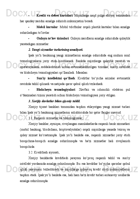  Kredit va debet kartalari : Mijozlarga naqd pulga ehtiyoj sezmasdan
har qanday xaridni amalga oshirish imkoniyatini beradi.
 Mobil  kartalar :  Mobil  telefonlar  orqali  plastik kartalar  bilan amalga
oshiriladigan to‘lovlar.
 Onlayn to‘lov tizimlari : Onlayn xaridlarni amalga oshirishda qulaylik
yaratadigan xizmatlar.
2. Yangi xizmatlar turlarining amaliyoti.
Ipak   yo’li   bankning   yangi   xizmatlarini   amalga   oshirishda   eng   muhim   omil
texnologiyalarni   joriy   etish   hisoblanadi.   Bankda   mijozlarga   qulaylik   yaratish   va
operatsiyalarni   soddalashtirish   uchun   avtomatlashtirilgan   tizimlar,   sun'iy   intellekt
va blokcheyn texnologiyalari qo‘llaniladi.  Masalan:
 Sun'iy   intellektni   qo‘llash :   Kreditlar   bo‘yicha   arizalar   avtomatik
ravishda tahlil qilinadi va natijada qaror qabul qilish tezlashadi.
 Blokcheyn   texnologiyalari :   Xavfsiz   va   ishonchli   elektron   pul
o‘tkazmalari tizimi yaratish uchun blokcheyn texnologiyasi joriy etilgan.
3. Xorijiy davlatlar bilan qiyosiy tahlil.
Xorijiy   tijorat   banklari   tomonidan   taqdim   etilayotgan   yangi   xizmat   turlari
bilan Ipak yo’li bankning xizmatlarini solishtirishda bir qator farqlar mavjud:
3.1.  Raqamli xizmatlar va texnologiyalar;
Xorijiy banklar, ayniqsa, rivojlangan mamlakatlarda raqamli bank xizmatlari
(mobil   banking,   blockchain,   kriptovalyutalar)   orqali   mijozlarga   yanada   tezroq   va
qulay   xizmat   ko‘rsatmoqda.   Ipak   yo’li   bankda   esa,   raqamli   xizmatlar   joriy   etish
bosqichma-bosqich   amalga   oshirilmoqda   va   ba'zi   xizmatlar   hali   rivojlanish
bosqichida.
3.2.  Kreditlash siyosati;
Xorijiy   banklarda   kreditlash   jarayoni   ko‘proq   raqamli   tahlil   va   sun'iy
intellekt yordamida amalga oshirilmoqda. Bu esa kreditlar bo‘yicha qarorlar qabul
qilish   jarayonini   tezlashtiradi   va   mijozlarga   qulayroq   kredit   olish   imkoniyatlarini
taqdim etadi. Ipak yo’li bankda esa, hali ham ba'zi kredit turlari an'anaviy usullarda
amalga oshirilmoqda. 