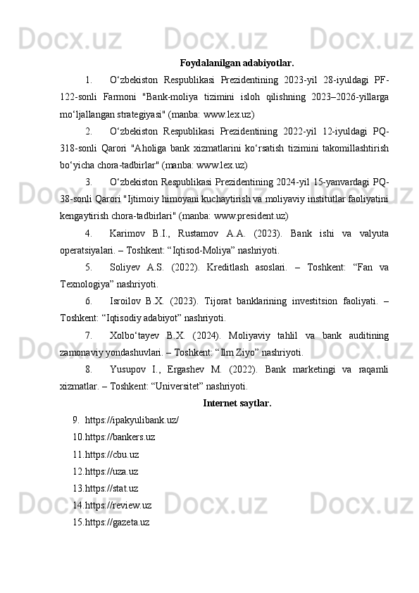 Foydalanilgan adabiyotlar.
1. O‘zbekiston   Respublikasi   Prezidentining   2023-yil   28-iyuldagi   PF-
122-sonli   Farmoni   "Bank-moliya   tizimini   isloh   qilishning   2023–2026-yillarga
mo‘ljallangan strategiyasi" (manba:  www.lex.uz )
2. O‘zbekiston   Respublikasi   Prezidentining   2022-yil   12-iyuldagi   PQ-
318-sonli   Qarori   "Aholiga   bank   xizmatlarini   ko‘rsatish   tizimini   takomillashtirish
bo‘yicha chora-tadbirlar" (manba:  www.lex.uz )
3. O‘zbekiston Respublikasi  Prezidentining 2024-yil 15-yanvardagi PQ-
38-sonli Qarori "Ijtimoiy himoyani kuchaytirish va moliyaviy institutlar faoliyatini
kengaytirish chora-tadbirlari" (manba:  www.president.uz )
4. Karimov   B.I.,   Rustamov   A.A.   (2023).   Bank   ishi   va   valyuta
operatsiyalari. – Toshkent: “Iqtisod-Moliya” nashriyoti.
5. Soliyev   A.S.   (2022).   Kreditlash   asoslari.   –   Toshkent:   “Fan   va
Texnologiya” nashriyoti.
6. Isroilov   B.X.   (2023).   Tijorat   banklarining   investitsion   faoliyati.   –
Toshkent: “Iqtisodiy adabiyot” nashriyoti.
7. Xolbo‘tayev   B.X.   (2024).   Moliyaviy   tahlil   va   bank   auditining
zamonaviy yondashuvlari. – Toshkent: “Ilm Ziyo” nashriyoti.
8. Yusupov   I.,   Ergashev   M.   (2022).   Bank   marketingi   va   raqamli
xizmatlar. – Toshkent: “Universitet” nashriyoti.
Internet saytlar.
9. https://ipakyulibank.uz/
10. https://bankers.uz  
11. https://cbu.uz  
12. https://uza.uz  
13. https://stat.uz  
14. https://review.uz
15. https://gazeta.uz   