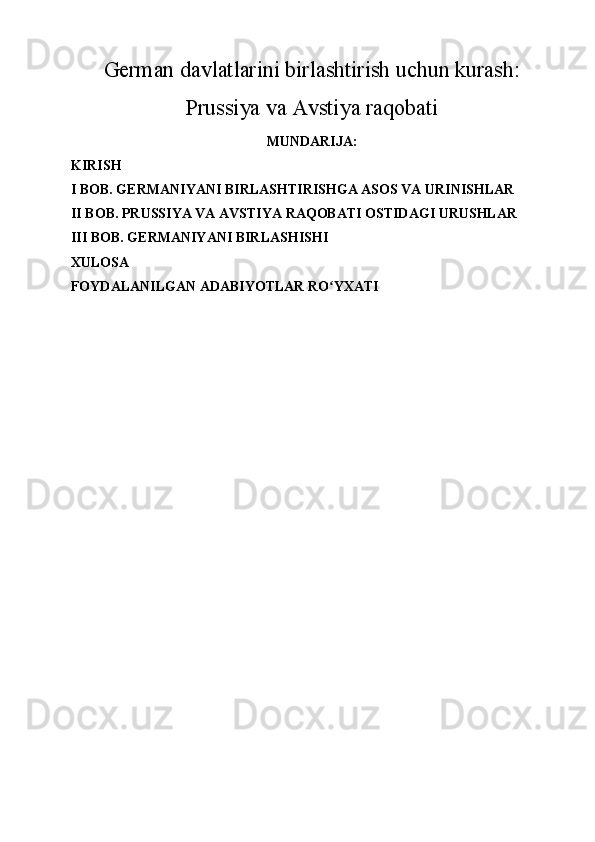 German davlatlarini birlashtirish uchun kurash:
Prussiya va Avstiya raqobati
MUNDARIJA:
KIRISH
I BOB. GERMANIYANI BIRLASHTIRISHGA ASOS VA URINISHLAR
II BOB. PRUSSIYA VA AVSTIYA RAQOBATI OSTIDAGI URUSHLAR
III BOB. GERMANIYANI BIRLASHISHI
XULOSA
FOYDALANILGAN ADABIYOTLAR RO YXATIʻ 