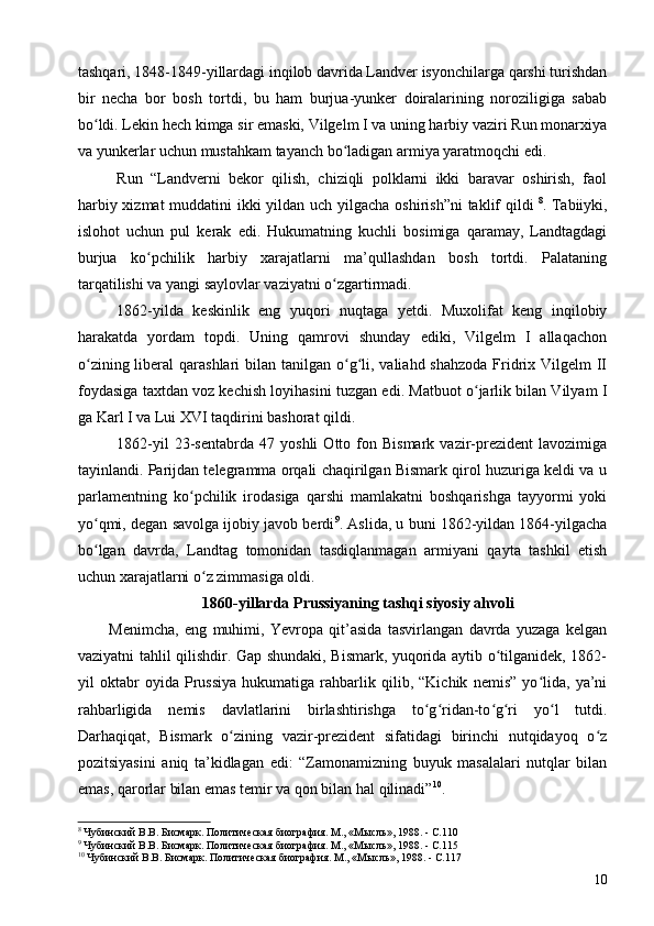 tashqari, 1848-1849-yillardagi inqilob davrida Landver isyonchilarga qarshi turishdan
bir   necha   bor   bosh   tortdi,   bu   ham   burjua-yunker   doiralarining   noroziligiga   sabab
bo ldi. Lekin hech kimga sir emaski, Vilgelm I va uning harbiy vaziri Run monarxiyaʻ
va yunkerlar uchun mustahkam tayanch bo ladigan armiya yaratmoqchi edi.	
ʻ
Run   “Landverni   bekor   qilish,   chiziqli   polklarni   ikki   baravar   oshirish,   faol
harbiy xizmat  muddatini  ikki  yildan uch yilgacha oshirish”ni  taklif qildi   8
. Tabiiyki,
islohot   uchun   pul   kerak   edi.   Hukumatning   kuchli   bosimiga   qaramay,   Landtagdagi
burjua   ko pchilik   harbiy   xarajatlarni   ma’qullashdan   bosh   tortdi.   Palataning	
ʻ
tarqatilishi va yangi saylovlar vaziyatni o zgartirmadi.	
ʻ
1862-yilda   keskinlik   eng   yuqori   nuqtaga   yetdi.   Muxolifat   keng   inqilobiy
harakatda   yordam   topdi.   Uning   qamrovi   shunday   ediki,   Vilgelm   I   allaqachon
o zining liberal  qarashlari  bilan tanilgan o g li, valiahd shahzoda  Fridrix Vilgelm  II	
ʻ ʻ ʻ
foydasiga taxtdan voz kechish loyihasini tuzgan edi. Matbuot o jarlik bilan Vilyam  	
ʻ I
ga Karl I  va Lui  XVI  taqdirini bashorat qildi.
1862-yil   23-sentabrda   47   yoshli   Otto  fon  Bismark   vazir-prezident   lavozimiga
tayinlandi. Parijdan telegramma orqali chaqirilgan Bismark qirol huzuriga keldi va u
parlamentning   ko pchilik   irodasiga   qarshi   mamlakatni   boshqarishga   tayyormi   yoki	
ʻ
yo qmi, degan savolga ijobiy javob berdi	
ʻ 9
. Aslida, u buni 1862-yildan 1864-yilgacha
bo lgan   davrda,   Landtag   tomonidan   tasdiqlanmagan   armiyani   qayta   tashkil   etish
ʻ
uchun xarajatlarni o z zimmasiga oldi.	
ʻ
1860-yillarda Prussiyaning tashqi siyosiy ahvoli
Menimcha,   eng   muhimi,   Yevropa   qit’asida   tasvirlangan   davrda   yuzaga   kelgan
vaziyatni tahlil qilishdir. Gap shundaki, Bismark, yuqorida aytib o tilganidek, 1862-	
ʻ
yil   oktabr   oyida   Prussiya   hukumatiga   rahbarlik   qilib,   “Kichik   nemis”   yo lida,   ya’ni	
ʻ
rahbarligida   nemis   davlatlarini   birlashtirishga   to g ridan-to g ri   yo l   tutdi.	
ʻ ʻ ʻ ʻ ʻ
Darhaqiqat,   Bismark   o zining   vazir-prezident   sifatidagi   birinchi   nutqidayoq   o z	
ʻ ʻ
pozitsiyasini   aniq   ta’kidlagan   edi:   “Zamonamizning   buyuk   masalalari   nutqlar   bilan
emas, qarorlar bilan emas temir va qon bilan hal qilinadi” 10
. 
8
 Чубинский В.В. Бисмарк. Политическая биография. М., «Мысль», 1988. - C.110
9
 Чубинский В.В. Бисмарк. Политическая биография. М., «Мысль», 1988. - C.115
10
 Чубинский В.В. Бисмарк. Политическая биография. М., «Мысль», 1988. - C.117 
10 