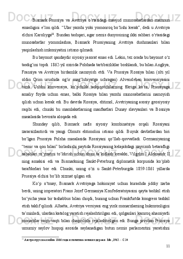 Bismark   Prussiya   va   Avstriya   o rtasidagi   mavjud   munosabatlardan   mamnunʻ
emasligini e’lon qildi. “Ular yaxshi yoki yomonroq bo lishi  kerak”, dedi u Avstriya	
ʻ
elchisi Karoliyga 11
. Bundan tashqari, agar nemis dunyosining ikki rahbari o rtasidagi	
ʻ
munosabatlar   yomonlashsa,   Bismark   Prussiyaning   Avstriya   dushmanlari   bilan
yaqinlashish imkoniyatini istisno qilmadi.
Bu bayonot qandaydir siyosiy jasorat emas edi. Lekin, tez orada bu bayonot o z	
ʻ
tasdig ini topdi. 1862-yil oxirida Polshada tartibsizliklar boshlandi, bu bilan Angliya,	
ʻ
Fransiya   va   Avstriya   birdamlik   namoyish   etdi.   Va   Prussiya   Rossiya   bilan   (olti   yil
oldin   Qrim   urushida   og ir   mag lubiyatga   uchragan)   Alvensleben   konvensiyasini	
ʻ ʻ
tuzdi.   Ushbu   konvensiya,   ko pchilik   tadqiqotchilarning   fikriga   ko ra,   Prussiyaga	
ʻ ʻ
amaliy   foyda   uchun   emas,   balki   Rossiya   bilan   yaxshi   munosabatlarini   namoyish
qilish uchun kerak edi. Bu davrda Rossiya,  ehtimol, Avstriyaning asosiy  geosiyosiy
raqibi   edi,   chunki   bu   mamlakatlarning   manfaatlari   Dunay   slavyanlari   va   Bosniya
masalasida bevosita aloqada edi.
Shunday   qilib,   Bismark   nafis   siyosiy   kombinatsiya   orqali   Rossiyani
zararsizlantirdi   va   yangi   Olmuts   ehtimolini   istisno   qildi.   Buyuk   davlatlardan   biri
bo lgan   Prussiya   Polsha   masalasida   Rossiyani   qo llab-quvvatladi.   Germaniyaning	
ʻ ʻ
“temir va qon bilan” birlashishi paytida Rossiyaning kelajakdagi xayrixoh betarafligi
sabablari ro yxatini to ldirish uchun shuni ta’kidlash kerakki, Vilgelm I Aleksandr II	
ʻ ʻ
ning   amakisi   edi   va   Bismarkning   Sankt-Peterburg   diplomatik   korpusida   ko plab	
ʻ
tarafdorlari   bor   edi.   Chunki,   uning   o zi   u   Sankt-Peterburgda   1859-1861   yillarda	
ʻ
Prussiya elchisi bo lib xizmat qilgan edi.	
ʻ
Ko p   o tmay,   Bismark   Avstriyaga   hokimiyat   uchun   kurashda   jiddiy   zarba	
ʻ ʻ
berdi, uning imperatori Frans Jozef Germaniya Konfederatsiyasini qayta tashkil etish
bo yicha yana bir tashabbus bilan chiqdi, buning uchun Frankfurtda kongress tashkil	
ʻ
etish taklif qilindi. Albatta, Avstriya versiyasi eng yirik monarxlarning hukmronligini
ta’minladi, ulardan katalog yaratish rejalashtirilgan edi, qolganlari kamroq ahamiyatli
monarxlar   vaqti-vaqti   bilan chaqirilishi   rejalashtirilgan  edi.  Bunga  javoban Prussiya
umumiy   saylov   huquqi   asosida   saylanadigan   butun   nemis   parlamentini   yaratishni
11
 Австро-прусская война 1866 года и политика великих держав. Мн.,1962. - C.34
11