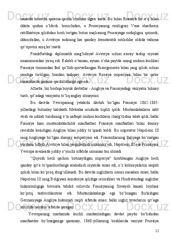 nazarda tutuvchi qarama-qarshi loyihani ilgari surdi. Bu bilan Bismark bir o q bilanʻ
ikkita   qushni   o ldirdi:   birinchidan,   u   Prussiyaning   roziligisiz   Vena   shartlarini	
ʻ
ratifikatsiya qilishdan bosh tortgan butun majlisning Prussiyaga sodiqligini qozondi,
ikkinchidan,   u   Avstriya   sudining   har   qanday   demokratik   intilishlar   oldida   vahima
qo rquvini aniq ko rsatdi.	
ʻ ʻ
Frankfurtdagi   diplomatik   mag lubiyat   Avstriya   uchun   asosiy   tashqi   siyosat	
ʻ
muammosidan yiroq edi. Eslatib o taman, aynan o sha paytda uning muhim kuchlari	
ʻ ʻ
Fransiya tomonidan faol qo llab-quvvatlangan Risorgimento bilan jang qilish uchun	
ʻ
janubga   tortilgan,   bundan   tashqari,   Avstriya   Rossiya   imperiyasi   bilan   bir   qator
masalalarda qarama-qarshiliklarga ega edi.
Albatta, biz boshqa buyuk davlatlar - Angliya va Fransiyadagi vaziyatni bilmay
turib, qit’adagi vaziyatni to liq anglay olmaymiz.
ʻ
Bu   davrda   Yevropaning   yetakchi   davlati   bo lgan   Fransiya   1862-1865-	
ʻ
yillardagi   butunlay   halokatli   Meksika   urushida   tiqilib   qoldi.   Mustamlakalarni   zabt
etish va ushlab turishning o zi nafaqat muhim kuchlarni chalg itishni talab qildi, balki	
ʻ ʻ
Fransiya   ham   mustamlakachilik   manfaatlari   Fransiya   manfaatlari   bilan   doimiy
ravishda   kesishgan   Angliya   bilan   jiddiy   to qnash   keldi.   Bu   imperator   Napoleon  	
ʻ III
ning Angliyaga bo lgan shaxsiy antipatiyasi edi. Fransuzlarning Italiyaga ko rsatgan	
ʻ ʻ
yordami tufayli Avstriya bilan yaqinlashish imkonsiz edi, Napoleon III esa Prussiyani
Yevropa arenasida jiddiy o yinchi sifatida umuman tan olmadi.	
ʻ
“Quyosh   hech   qachon   botmaydigan   imperiya”   hisoblangan   Angliya   hech
qanday qit’a to qnashuvlariga aralashish niyatida emas edi, o z koloniyalarini saqlab	
ʻ ʻ
qolish bilan ko proq shug ullanadi. Bu davrda inglizlarni nemis masalasi emas, balki
ʻ ʻ
Napoleon III ning Belgiyani anneksiya qilishga urinishlari va Hindistondagi inglizlar
hukmronligiga   bevosita   tahdid   soluvchi   Fransiyaning   Suvaysh   kanali   loyihasi
ko proq   tashvishlantirar   edi.   Mustamlakalarga   ega   bo lmagan   Birlashgan	
ʻ ʻ
Germaniyaga   Angliya   hukumati   raqib   sifatida   emas,   balki   ingliz   tovarlarini   qit’aga
sotishda hamkor sifatida qaragan.
Yevropaning   markazida   kuchli   markazlashgan   davlat   paydo   bo lishidan	
ʻ
manfaatdor   bo lmaganiga   qaramay,   1860-yillarning   boshlarida   vaziyat   Prussiya	
ʻ
12 