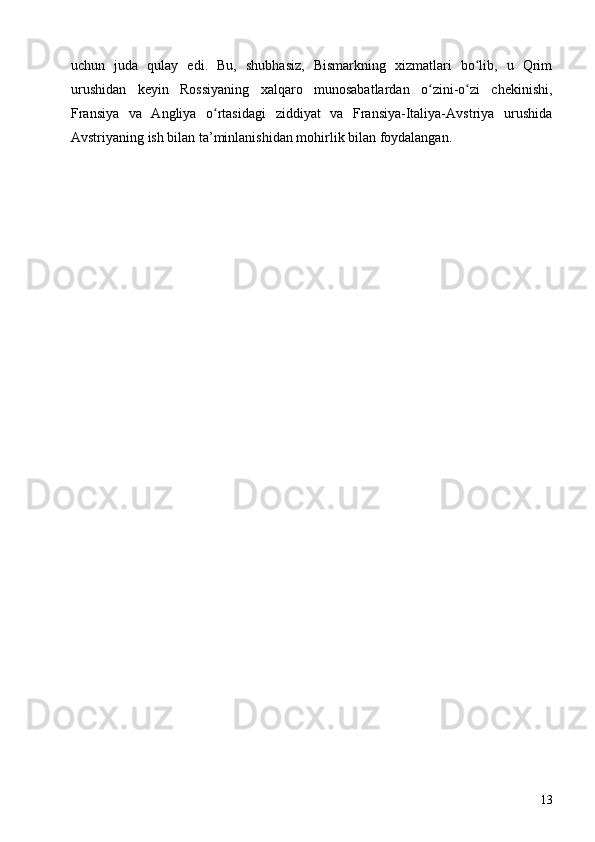 uchun   juda   qulay   edi.   Bu,   shubhasiz,   Bismarkning   xizmatlari   bo lib,   u   Qrimʻ
urushidan   keyin   Rossiyaning   xalqaro   munosabatlardan   o zini-o zi   chekinishi,	
ʻ ʻ
Fransiya   va   Angliya   o rtasidagi   ziddiyat   va   Fransiya-Italiya-Avstriya   urushida	
ʻ
Avstriyaning ish bilan ta’minlanishidan mohirlik bilan foydalangan.
13 
