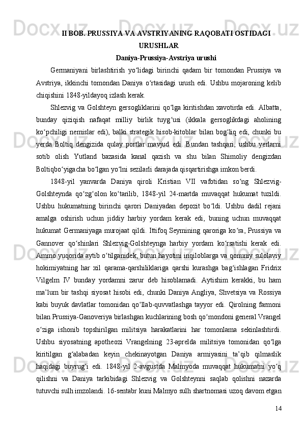 II BOB. PRUSSIYA VA AVSTRIYANING RAQOBATI OSTIDAGI
URUSHLAR 
Daniya-Prussiya-Avstriya urushi
Germaniyani   birlashtirish   yo lidagi   birinchi   qadam   bir   tomondan   Prussiya   vaʻ
Avstriya,   ikkinchi   tomondan   Daniya   o rtasidagi   urush   edi.   Ushbu   mojaroning   kelib	
ʻ
chiqishini 1848-yildayoq izlash kerak.
Shlezvig va Golshteyn gersogliklarini qo lga kiritishdan xavotirda edi. Albatta,	
ʻ
bunday   qiziqish   nafaqat   milliy   birlik   tuyg usi   (ikkala   gersoglikdagi   aholining
ʻ
ko pchiligi   nemislar   edi),   balki   strategik   hisob-kitoblar   bilan   bog liq   edi,   chunki   bu	
ʻ ʻ
yerda   Boltiq   dengizida   qulay   portlar   mavjud   edi.   Bundan   tashqari,   ushbu   yerlarni
sotib   olish   Yutland   bazasida   kanal   qazish   va   shu   bilan   Shimoliy   dengizdan
Boltiqbo yigacha bo lgan yo lni sezilarli darajada qisqartirishga imkon berdi.	
ʻ ʻ ʻ
1848-yil   yanvarda   Daniya   qiroli   Kristian   VII   vafotidan   so ng   Shlezvig-	
ʻ
Golshteynda   qo zg olon   ko tarilib,   1848-yil   24-martda   muvaqqat   hukumat   tuzildi.	
ʻ ʻ ʻ
Ushbu   hukumatning   birinchi   qarori   Daniyadan   depozit   bo ldi.   Ushbu   dadil   rejani	
ʻ
amalga   oshirish   uchun   jiddiy   harbiy   yordam   kerak   edi,   buning   uchun   muvaqqat
hukumat Germaniyaga murojaat  qildi. Ittifoq Seymining qaroriga ko ra, Prussiya va	
ʻ
Gannover   qo shinlari   Shlezvig-Golshteynga   harbiy   yordam   ko rsatishi   kerak   edi.	
ʻ ʻ
Ammo yuqorida aytib o tilganidek, butun hayotini inqiloblarga va qonuniy sulolaviy	
ʻ
hokimiyatning   har   xil   qarama-qarshiliklariga   qarshi   kurashga   bag ishlagan   Fridrix	
ʻ
Vilgelm   IV   bunday   yordamni   zarur   deb   hisoblamadi.   Aytishim   kerakki,   bu   ham
ma’lum   bir   tashqi   siyosat   hisobi   edi,   chunki   Daniya   Angliya,   Shvetsiya   va   Rossiya
kabi   buyuk   davlatlar   tomonidan   qo llab-quvvatlashga   tayyor   edi.   Qirolning   farmoni	
ʻ
bilan Prussiya-Ganoveriya birlashgan kuchlarining bosh qo mondoni general Vrangel	
ʻ
o ziga   ishonib   topshirilgan   militsiya   harakatlarini   har   tomonlama   sekinlashtirdi.	
ʻ
Ushbu   siyosatning   apotheozi   Vrangelning   23-aprelda   militsiya   tomonidan   qo lga	
ʻ
kiritilgan   g alabadan   keyin   chekinayotgan   Daniya   armiyasini   ta’qib   qilmaslik	
ʻ
haqidagi   buyrug i   edi.   1848-yil   2-avgustda   Malmyoda   muvaqqat   hukumatni   yo q	
ʻ ʻ
qilishni   va   Daniya   tarkibidagi   Shlezvig   va   Golshteynni   saqlab   qolishni   nazarda
tutuvchi sulh imzolandi. 16-sentabr kuni Malmyo sulh shartnomasi uzoq davom etgan
14 