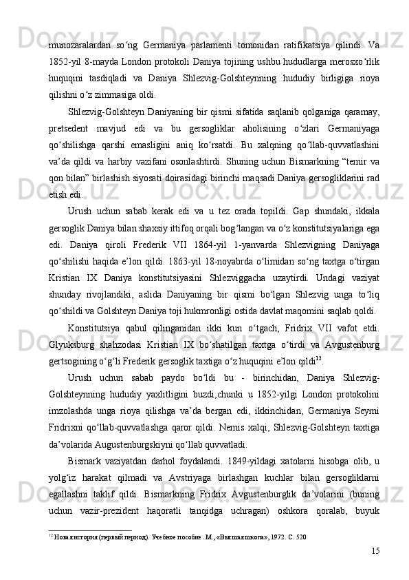 munozaralardan   so ng   Germaniya   parlamenti   tomonidan   ratifikatsiya   qilindi.   Vaʻ
1852-yil 8-mayda London protokoli Daniya tojining ushbu hududlarga merosxo rlik	
ʻ
huquqini   tasdiqladi   va   Daniya   Shlezvig-Golshteynning   hududiy   birligiga   rioya
qilishni o z zimmasiga oldi.	
ʻ
Shlezvig-Golshteyn   Daniyaning   bir   qismi   sifatida   saqlanib   qolganiga  qaramay,
pretsedent   mavjud   edi   va   bu   gersogliklar   aholisining   o zlari   Germaniyaga	
ʻ
qo shilishga   qarshi   emasligini   aniq   ko rsatdi.   Bu   xalqning   qo llab-quvvatlashini	
ʻ ʻ ʻ
va’da   qildi   va   harbiy   vazifani   osonlashtirdi.   Shuning   uchun   Bismarkning   “temir   va
qon bilan” birlashish siyosati doirasidagi birinchi maqsadi Daniya gersogliklarini rad
etish edi.
Urush   uchun   sabab   kerak   edi   va   u   tez   orada   topildi.   Gap   shundaki,   ikkala
gersoglik Daniya bilan shaxsiy ittifoq orqali bog langan va o z konstitutsiyalariga ega	
ʻ ʻ
edi.   Daniya   qiroli   Frederik   VII   1864-yil   1-yanvarda   Shlezvigning   Daniyaga
qo shilishi  haqida  e’lon  qildi.  1863-yil  18-noyabrda   o limidan  so ng  taxtga  o tirgan	
ʻ ʻ ʻ ʻ
Kristian   IX   Daniya   konstitutsiyasini   Shlezviggacha   uzaytirdi.   Undagi   vaziyat
shunday   rivojlandiki,   aslida   Daniyaning   bir   qismi   bo lgan   Shlezvig   unga   to liq	
ʻ ʻ
qo shildi va Golshteyn Daniya toji hukmronligi ostida davlat maqomini saqlab qoldi.	
ʻ
Konstitutsiya   qabul   qilinganidan   ikki   kun   o tgach,   Fridrix  	
ʻ VII   vafot   etdi.
Glyuksburg   shahzodasi   Kristian   IX   bo shatilgan   taxtga   o tirdi   va   Avgustenburg	
ʻ ʻ
gertsogining o g li Frederik gersoglik taxtiga o z huquqini e’lon qildi	
ʻ ʻ ʻ 12
.
Urush   uchun   sabab   paydo   bo ldi   bu   -   birinchidan,   Daniya   Shlezvig-	
ʻ
Golshteynning   hududiy   yaxlitligini   buzdi,chunki   u   1852-yilgi   London   protokolini
imzolashda   unga   rioya   qilishga   va’da   bergan   edi,   ikkinchidan,   Germaniya   Seymi
Fridrixni   qo llab-quvvatlashga   qaror   qildi.   Nemis   xalqi,   Shlezvig-Golshteyn   taxtiga	
ʻ
da’volarida Augustenburgskiyni qo llab quvvatladi.	
ʻ
Bismark   vaziyatdan   darhol   foydalandi.   1849-yildagi   xatolarni   hisobga   olib,   u
yolg iz   harakat   qilmadi   va   Avstriyaga   birlashgan   kuchlar   bilan   gersogliklarni	
ʻ
egallashni   taklif   qildi.   Bismarkning   Fridrix   Avgustenburglik   da’volarini   (buning
uchun   vazir-prezident   haqoratli   tanqidga   uchragan)   oshkora   qoralab,   buyuk
12
 Новая история (первый период). Учебное пособие. М., «Высшая школа», 1972. C. 520 
15 