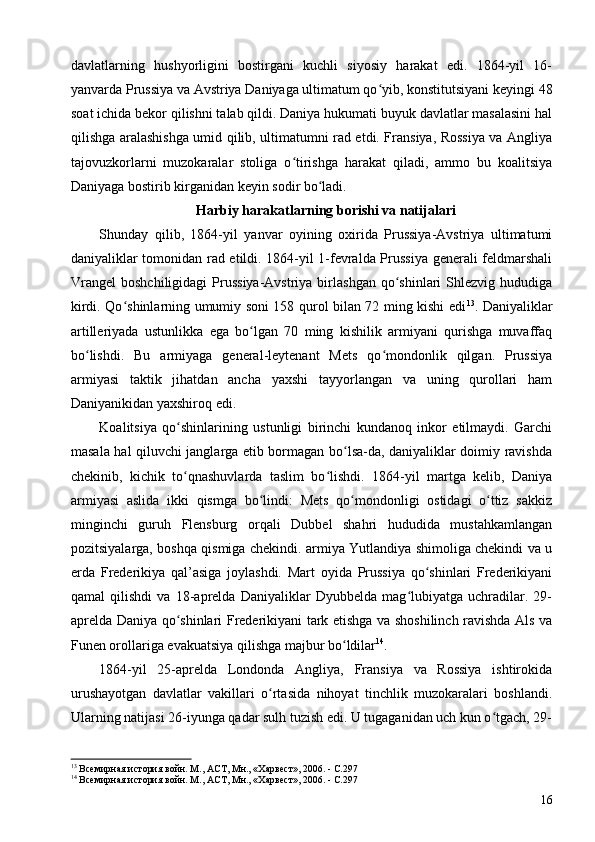 davlatlarning   hushyorligini   bostirgani   kuchli   siyosiy   harakat   edi.   1864-yil   16-
yanvarda Prussiya va Avstriya Daniyaga ultimatum qo yib, konstitutsiyani keyingi 48ʻ
soat ichida bekor qilishni talab qildi. Daniya hukumati buyuk davlatlar masalasini hal
qilishga aralashishga umid qilib, ultimatumni rad etdi. Fransiya, Rossiya va Angliya
tajovuzkorlarni   muzokaralar   stoliga   o tirishga   harakat   qiladi,   ammo   bu   koalitsiya	
ʻ
Daniyaga bostirib kirganidan keyin sodir bo ladi.	
ʻ
Harbiy harakatlarning borishi va natijalari
Shunday   qilib,   1864-yil   yanvar   oyining   oxirida   Prussiya-Avstriya   ultimatumi
daniyaliklar tomonidan rad etildi. 1864-yil 1-fevralda Prussiya generali feldmarshali
Vrangel   boshchiligidagi  Prussiya-Avstriya  birlashgan   qo shinlari  Shlezvig  hududiga	
ʻ
kirdi. Qo shinlarning umumiy soni 158 qurol bilan 72 ming kishi edi	
ʻ 13
. Daniyaliklar
artilleriyada   ustunlikka   ega   bo lgan   70   ming   kishilik   armiyani   qurishga   muvaffaq	
ʻ
bo lishdi.   Bu   armiyaga   general-leytenant   Mets   qo mondonlik   qilgan.   Prussiya	
ʻ ʻ
armiyasi   taktik   jihatdan   ancha   yaxshi   tayyorlangan   va   uning   qurollari   ham
Daniyanikidan yaxshiroq edi.
Koalitsiya   qo shinlarining   ustunligi   birinchi   kundanoq   inkor   etilmaydi.   Garchi	
ʻ
masala hal qiluvchi janglarga etib bormagan bo lsa-da, daniyaliklar doimiy ravishda	
ʻ
chekinib,   kichik   to qnashuvlarda   taslim   bo lishdi.   1864-yil   martga   kelib,   Daniya	
ʻ ʻ
armiyasi   aslida   ikki   qismga   bo lindi:   Mets   qo mondonligi   ostidagi   o ttiz   sakkiz	
ʻ ʻ ʻ
minginchi   guruh   Flensburg   orqali   Dubbel   shahri   hududida   mustahkamlangan
pozitsiyalarga, boshqa qismiga chekindi. armiya Yutlandiya shimoliga chekindi va u
erda   Frederikiya   qal’asiga   joylashdi.   Mart   oyida   Prussiya   qo shinlari   Frederikiyani	
ʻ
qamal   qilishdi   va   18-aprelda   Daniyaliklar   Dyubbelda   mag lubiyatga   uchradilar.   29-	
ʻ
aprelda Daniya qo shinlari Frederikiyani tark etishga va shoshilinch ravishda Als va	
ʻ
Funen orollariga evakuatsiya qilishga majbur bo ldilar	
ʻ 14
.
1864-yil   25-aprelda   Londonda   Angliya,   Fransiya   va   Rossiya   ishtirokida
urushayotgan   davlatlar   vakillari   o rtasida   nihoyat   tinchlik   muzokaralari   boshlandi.	
ʻ
Ularning natijasi 26-iyunga qadar sulh tuzish edi. U tugaganidan uch kun o tgach, 29-	
ʻ
13
 Всемирная история войн. М., АСТ, Мн., «Харвест», 2006. - C.297
14
 Всемирная история войн. М., АСТ, Мн., «Харвест», 2006. - C.297 
16 