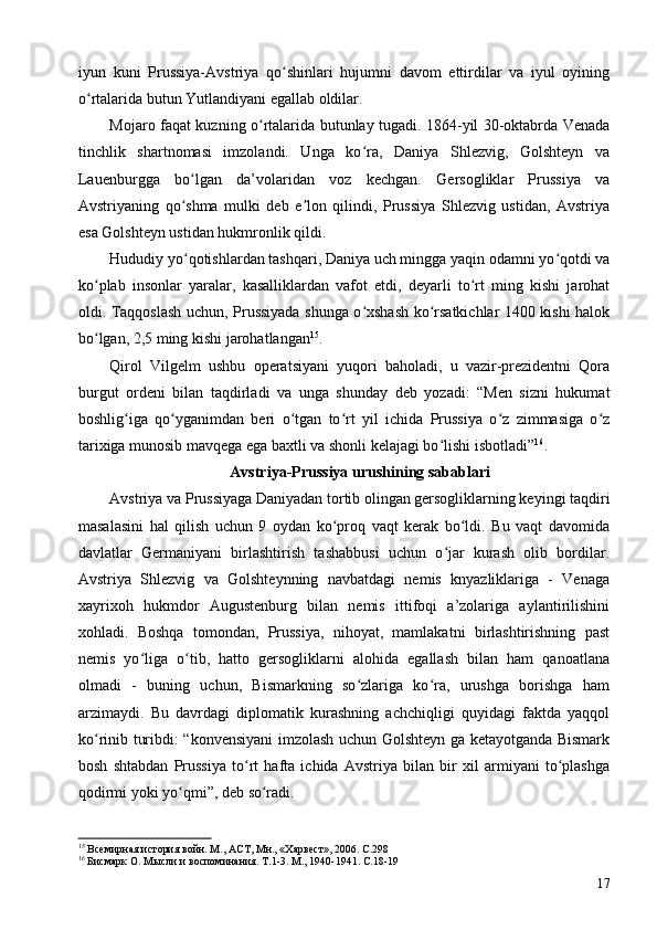 iyun   kuni   Prussiya-Avstriya   qo shinlari   hujumni   davom   ettirdilar   va   iyul   oyiningʻ
o rtalarida butun Yutlandiyani egallab oldilar.	
ʻ
Mojaro faqat kuzning o rtalarida butunlay tugadi. 1864-yil 30-oktabrda Venada	
ʻ
tinchlik   shartnomasi   imzolandi.   Unga   ko ra,   Daniya   Shlezvig,   Golshteyn   va	
ʻ
Lauenburgga   bo lgan   da’volaridan   voz   kechgan.   Gersogliklar   Prussiya   va	
ʻ
Avstriyaning   qo shma   mulki   deb   e lon   qilindi,   Prussiya   Shlezvig   ustidan,   Avstriya
ʻ ʼ
esa Golshteyn ustidan hukmronlik qildi.
Hududiy yo qotishlardan tashqari, Daniya uch mingga yaqin odamni yo qotdi va
ʻ ʻ
ko plab   insonlar   yaralar,   kasalliklardan   vafot   etdi,   deyarli   to rt   ming   kishi   jarohat	
ʻ ʻ
oldi. Taqqoslash uchun, Prussiyada shunga o xshash ko rsatkichlar 1400 kishi halok	
ʻ ʻ
bo lgan, 2,5 ming kishi jarohatlangan	
ʻ 15
.
Qirol   Vilgelm   ushbu   operatsiyani   yuqori   baholadi,   u   vazir-prezidentni   Qora
burgut   ordeni   bilan   taqdirladi   va   unga   shunday   deb   yozadi:   “Men   sizni   hukumat
boshlig iga   qo yganimdan   beri   o tgan   to rt   yil   ichida   Prussiya   o z   zimmasiga   o z	
ʻ ʻ ʻ ʻ ʻ ʻ
tarixiga munosib mavqega ega baxtli va shonli kelajagi bo lishi isbotladi”	
ʻ 16
.
Avstriya-Prussiya urushining sabablari
Avstriya va Prussiyaga Daniyadan tortib olingan gersogliklarning keyingi taqdiri
masalasini   hal   qilish   uchun   9   oydan   ko proq   vaqt   kerak   bo ldi.   Bu   vaqt   davomida	
ʻ ʻ
davlatlar   Germaniyani   birlashtirish   tashabbusi   uchun   o jar   kurash   olib   bordilar.	
ʻ
Avstriya   Shlezvig   va   Golshteynning   navbatdagi   nemis   knyazliklariga   -   Venaga
xayrixoh   hukmdor   Augustenburg   bilan   nemis   ittifoqi   a’zolariga   aylantirilishini
xohladi.   Boshqa   tomondan,   Prussiya,   nihoyat,   mamlakatni   birlashtirishning   past
nemis   yo liga   o tib,   hatto   gersogliklarni   alohida   egallash   bilan   ham   qanoatlana	
ʻ ʻ
olmadi   -   buning   uchun,   Bismarkning   so zlariga   ko ra,   urushga   borishga   ham	
ʻ ʻ
arzimaydi.   Bu   davrdagi   diplomatik   kurashning   achchiqligi   quyidagi   faktda   yaqqol
ko rinib turibdi: “konvensiyani imzolash uchun Golshteyn ga ketayotganda Bismark	
ʻ
bosh   shtabdan   Prussiya   to rt   hafta   ichida   Avstriya   bilan   bir   xil   armiyani   to plashga	
ʻ ʻ
qodirmi yoki yo qmi”, deb so radi.	
ʻ ʻ
15
 Всемирная история войн. М., АСТ, Мн., «Харвест», 2006. C.298 
16
 Бисмарк О. Мысли и воспоминания. Т.1-3. М., 1940-1941. C.18-19
17 