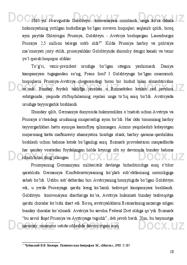 1865-yil   14-avgustda   Golshteyn     konvensiyasi   imzolandi,   unga   ko ra   ikkalaʻ
hokimiyatning   yirtilgan   hududlarga   bo lgan   suveren   huquqlari   saqlanib   qoldi,   biroq	
ʻ
ayni   paytda   Shlezvigni   Prussiya,   Golshteyn   -   Avstriya   boshqargan.   Lauenburgni
Prussiya   2,5   million   talerga   sotib   oldi 17
.   Kilda   Prussiya   harbiy   va   politsiya
ma’muriyati joriy etildi, prussiyaliklar  Golshteynda  shimoliy dengiz kanali  va temir
yo l qurish huquqini oldilar.	
ʻ
To g ri,   vazir-prezident   urushga   bo lgan   istagini   yashirmadi.   Daniya	
ʻ ʻ ʻ
kampaniyasi   tugagandan   so ng,   Frans   Iosif   I   Golshteynga   bo lgan   muammoli	
ʻ ʻ
huquqlarni   Prussiya-Avstriya   chegarasidagi   biron   bir   hudud   bilan   almashtirishni
so radi.   Bunday   foydali   taklifga   javoban   u   Bismarkdan   keskin   rad   javobini	
ʻ
eshitganida,   yaqinda   ittifoqchilarning   rejalari   unga   to liq   aniq   bo ldi.   Avstriyada	
ʻ ʻ
urushga tayyorgarlik boshlandi.
Shunday qilib, Germaniya dunyosida hukmronlikni o rnatish uchun Avstriya va	
ʻ
Prussiya  o rtasidagi  urushning  muqarrarligi   ayon  bo ldi.  Har  ikki  tomonning  harbiy	
ʻ ʻ
tayyorgarliklari   hatto   ayniqsa   kamuflyaj   qilinmagan.   Ammo   yaqinlashib   kelayotgan
mojaroning   katta   mafkuraviy   ahamiyatini   hisobga   olsak,   harbiy   qarama-qarshilikni
boshlash   uchun   bahona   kerak   bo lganligi   aniq.   Bismark   provokatsion   maqsadlarda	
ʻ
har   qanday   vositadan   foydalangan   holda   keyingi   olti   oy   davomida   bunday   bahona
izlash bilan shug ullangan.	
ʻ
Prussiyaning   Germaniyani   militaristik   davlatga   birlashtirishga   aniq   e’tibor
qaratilishi   Germaniya   Konfederatsiyasining   ko plab   sub’ektlarining   noroziligiga	
ʻ
sabab  bo ldi. Ushbu  sub’ektlardan  biri   Avstriyaning homiyligida bo lgan  Golshteyn	
ʻ ʻ
edi,   u   yerda   Prussiyaga   qarshi   keng   ko lamli   tashviqot   kampaniyasi   boshlandi.	
ʻ
Golshteyn     konvensiyasi   shartlariga   ko ra,   Avstriya   hukumati   bunday   tashviqotga	
ʻ
qarshi choralar ko rishi shart edi. Biroq, avstriyaliklarni Bismarkning nazariga solgan	
ʻ
bunday choralar ko rilmadi. Avstriya bu savolni Federal Diet oldiga qo ydi. Bismark
ʻ ʻ
“bu savol faqat Prussiya va Avstriyaga tegishli”, deb javob berdi. Xun, bu bayonotga
qaramay, muammo ustida ishlashda davom etgani aniq.
17
 Чубинский В.В. Бисмарк. Политическая биография. М., «Мысль», 1988. C.185 
18