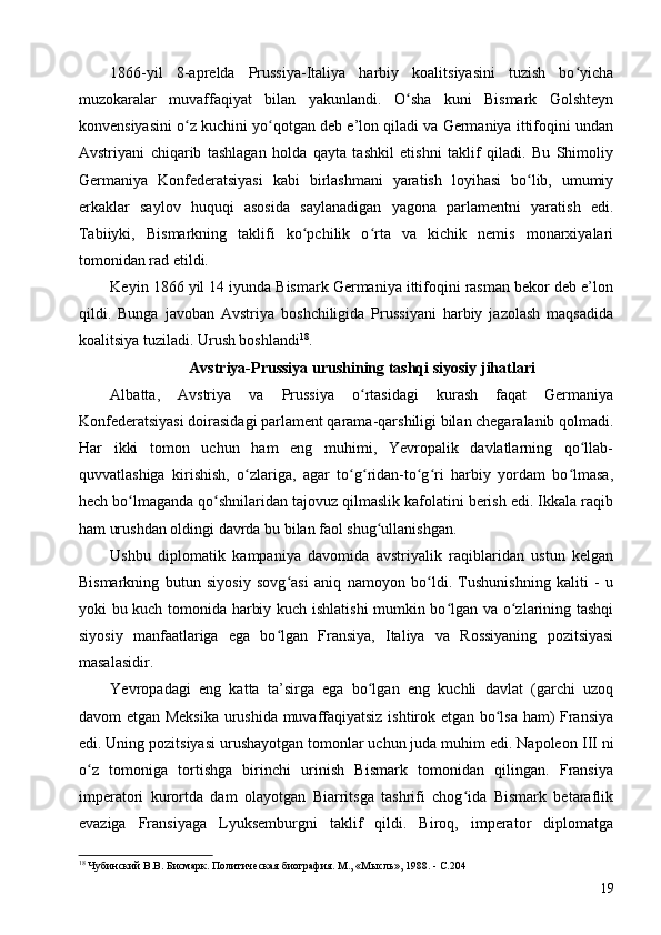 1866-yil   8-aprelda   Prussiya-Italiya   harbiy   koalitsiyasini   tuzish   bo yichaʻ
muzokaralar   muvaffaqiyat   bilan   yakunlandi.   O sha   kuni   Bismark   Golshteyn	
ʻ
konvensiyasini o z kuchini yo qotgan deb e’lon qiladi va Germaniya ittifoqini undan	
ʻ ʻ
Avstriyani   chiqarib   tashlagan   holda   qayta   tashkil   etishni   taklif   qiladi.   Bu   Shimoliy
Germaniya   Konfederatsiyasi   kabi   birlashmani   yaratish   loyihasi   bo lib,   umumiy	
ʻ
erkaklar   saylov   huquqi   asosida   saylanadigan   yagona   parlamentni   yaratish   edi.
Tabiiyki,   Bismarkning   taklifi   ko pchilik   o rta   va   kichik   nemis   monarxiyalari	
ʻ ʻ
tomonidan rad etildi.
Keyin 1866 yil 14 iyunda Bismark Germaniya ittifoqini rasman bekor deb e’lon
qildi.   Bunga   javoban   Avstriya   boshchiligida   Prussiyani   harbiy   jazolash   maqsadida
koalitsiya tuziladi. Urush boshlandi 18
.
Avstriya-Prussiya urushining tashqi siyosiy jihatlari
Albatta,   Avstriya   va   Prussiya   o rtasidagi   kurash   faqat   Germaniya	
ʻ
Konfederatsiyasi doirasidagi parlament qarama-qarshiligi bilan chegaralanib qolmadi.
Har   ikki   tomon   uchun   ham   eng   muhimi,   Yevropalik   davlatlarning   qo llab-	
ʻ
quvvatlashiga   kirishish,   o zlariga,   agar   to g ridan-to g ri   harbiy   yordam   bo lmasa,	
ʻ ʻ ʻ ʻ ʻ ʻ
hech bo lmaganda qo shnilaridan tajovuz qilmaslik kafolatini berish edi. Ikkala raqib	
ʻ ʻ
ham urushdan oldingi davrda bu bilan faol shug ullanishgan.	
ʻ
Ushbu   diplomatik   kampaniya   davomida   avstriyalik   raqiblaridan   ustun   kelgan
Bismarkning   butun   siyosiy   sovg asi   aniq   namoyon   bo ldi.   Tushunishning   kaliti   -   u	
ʻ ʻ
yoki bu kuch tomonida harbiy kuch ishlatishi mumkin bo lgan va o zlarining tashqi	
ʻ ʻ
siyosiy   manfaatlariga   ega   bo lgan   Fransiya,   Italiya   va   Rossiyaning   pozitsiyasi	
ʻ
masalasidir. 
Yevropadagi   eng   katta   ta’sirga   ega   bo lgan   eng   kuchli   davlat   (garchi   uzoq	
ʻ
davom etgan Meksika urushida muvaffaqiyatsiz ishtirok etgan bo lsa ham) Fransiya	
ʻ
edi. Uning pozitsiyasi urushayotgan tomonlar uchun juda muhim edi. Napoleon  III ni
o z   tomoniga   tortishga   birinchi   urinish   Bismark   tomonidan   qilingan.   Fransiya	
ʻ
imperatori   kurortda   dam   olayotgan   Biarritsga   tashrifi   chog ida   Bismark   betaraflik	
ʻ
evaziga   Fransiyaga   Lyuksemburgni   taklif   qildi.   Biroq,   imperator   diplomatga
18
 Чубинский В.В. Бисмарк. Политическая биография. М., «Мысль», 1988. - C.204
19 