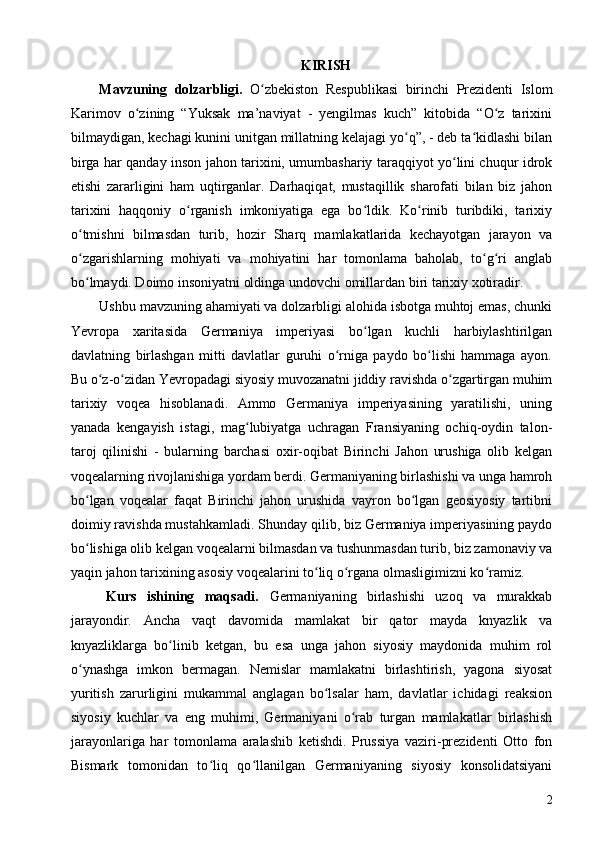 KIRISH
Mavzuning   dolzarbligi.   O zbekiston   Respublikasi   birinchi   Prezidenti   Islomʻ
Karimov   о zining   “Yuksak   ma’naviyat   -   yengilmas   kuch”   kitobida   “O z   tarixini	
ʻ ʻ
bilmaydigan, kechagi kunini unitgan millatning kelajagi yo q”, - deb ta kidlashi bilan	
ʻ ʻ
birga har qanday inson jahon tarixini, umumbashariy taraqqiyot yo lini chuqur idrok	
ʻ
etishi   zararligini   ham   uqtirganlar.   Darhaqiqat,   mustaqillik   sharofati   bilan   biz   jahon
tarixini   haqqoniy   о rganish   imkoniyatiga   ega   bo ldik.   Ko rinib   turibdiki,   tarixiy	
ʻ ʻ ʻ
o tmishni   bilmasdan   turib,   hozir   Sharq   mamlakatlarida   kechayotgan   jarayon   va	
ʻ
o zgarishlarning   mohiyati   va   mohiyatini   har   tomonlama   baholab,   to g ri   anglab
ʻ ʻ ʻ
bo lmaydi. Doimo insoniyatni oldinga undovchi omillardan biri tarixiy xotiradir
ʻ . 
Ushbu mavzuning ahamiyati va dolzarbligi alohida isbotga muhtoj emas, chunki
Yevropa   xaritasida   Germaniya   imperiyasi   bo lgan   kuchli   harbiylashtirilgan	
ʻ
davlatning   birlashgan   mitti   davlatlar   guruhi   o rniga   paydo   bo lishi   hammaga   ayon.	
ʻ ʻ
Bu o z-o zidan Yevropadagi siyosiy muvozanatni jiddiy ravishda o zgartirgan muhim	
ʻ ʻ ʻ
tarixiy   voqea   hisoblanadi.   Ammo   Germaniya   imperiyasining   yaratilishi,   uning
yanada   kengayish   istagi,   mag lubiyatga   uchragan   Fransiyaning   ochiq-oydin   talon-	
ʻ
taroj   qilinishi   -   bularning   barchasi   oxir-oqibat   Birinchi   Jahon   urushiga   olib   kelgan
voqealarning rivojlanishiga yordam berdi. Germaniyaning birlashishi va unga hamroh
bo lgan   voqealar   faqat   Birinchi   jahon   urushida   vayron   bo lgan   geosiyosiy   tartibni	
ʻ ʻ
doimiy ravishda mustahkamladi. Shunday qilib, biz Germaniya imperiyasining paydo
bo lishiga olib kelgan voqealarni bilmasdan va tushunmasdan turib, biz zamonaviy va
ʻ
yaqin jahon tarixining asosiy voqealarini to liq o rgana olmasligimizni ko ramiz.	
ʻ ʻ ʻ
Kurs   ishining   maqsadi.   Germaniyaning   birlashishi   uzoq   va   murakkab
jarayondir.   Ancha   vaqt   davomida   mamlakat   bir   qator   mayda   knyazlik   va
knyazliklarga   bo linib   ketgan,   bu   esa   unga   jahon   siyosiy   maydonida   muhim   rol	
ʻ
o ynashga   imkon   bermagan.   Nemislar   mamlakatni   birlashtirish,   yagona   siyosat	
ʻ
yuritish   zarurligini   mukammal   anglagan   bo lsalar   ham,   davlatlar   ichidagi   reaksion	
ʻ
siyosiy   kuchlar   va   eng   muhimi,   Germaniyani   o rab   turgan   mamlakatlar   birlashish	
ʻ
jarayonlariga   har   tomonlama   aralashib   ketishdi.   Prussiya   vaziri-prezidenti   Otto   fon
Bismark   tomonidan   to liq   qo llanilgan   Germaniyaning   siyosiy   konsolidatsiyani	
ʻ ʻ
2 