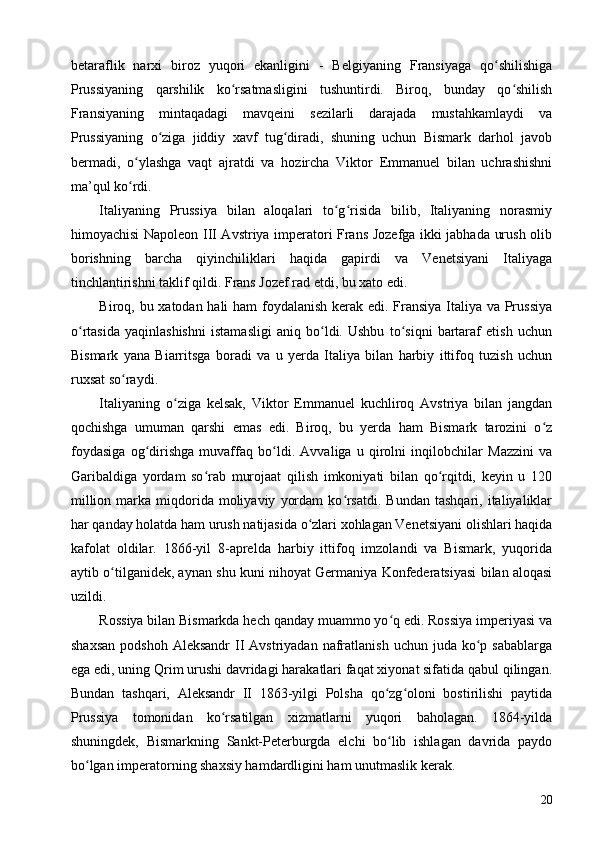 betaraflik   narxi   biroz   yuqori   ekanligini   -   Belgiyaning   Fransiyaga   qo shilishigaʻ
Prussiyaning   qarshilik   ko rsatmasligini   tushuntirdi.   Biroq,   bunday   qo shilish	
ʻ ʻ
Fransiyaning   mintaqadagi   mavqeini   sezilarli   darajada   mustahkamlaydi   va
Prussiyaning   o ziga   jiddiy   xavf   tug diradi,   shuning   uchun   Bismark   darhol   javob	
ʻ ʻ
bermadi,   o ylashga   vaqt   ajratdi   va   hozircha   Viktor   Emmanuel   bilan   uchrashishni	
ʻ
ma’qul ko rdi.
ʻ
Italiyaning   Prussiya   bilan   aloqalari   to g risida   bilib,   Italiyaning   norasmiy	
ʻ ʻ
himoyachisi Napoleon III Avstriya imperatori Frans Jozefga ikki jabhada urush olib
borishning   barcha   qiyinchiliklari   haqida   gapirdi   va   Venetsiyani   Italiyaga
tinchlantirishni taklif qildi. Frans Jozef rad etdi, bu xato edi.
Biroq, bu xatodan hali ham  foydalanish kerak edi. Fransiya Italiya va Prussiya
o rtasida   yaqinlashishni   istamasligi   aniq   bo ldi.   Ushbu   to siqni   bartaraf   etish   uchun	
ʻ ʻ ʻ
Bismark   yana   Biarritsga   boradi   va   u   yerda   Italiya   bilan   harbiy   ittifoq   tuzish   uchun
ruxsat so raydi.	
ʻ
Italiyaning   o ziga   kelsak,   Viktor   Emmanuel   kuchliroq   Avstriya   bilan   jangdan	
ʻ
qochishga   umuman   qarshi   emas   edi.   Biroq,   bu   yerda   ham   Bismark   tarozini   o z	
ʻ
foydasiga   og dirishga   muvaffaq   bo ldi.   Avvaliga   u   qirolni   inqilobchilar   Mazzini   va	
ʻ ʻ
Garibaldiga   yordam   so rab   murojaat   qilish   imkoniyati   bilan   qo rqitdi,   keyin   u   120	
ʻ ʻ
million  marka  miqdorida  moliyaviy   yordam  ko rsatdi.   Bundan  tashqari,   italiyaliklar	
ʻ
har qanday holatda ham urush natijasida o zlari xohlagan Venetsiyani olishlari haqida	
ʻ
kafolat   oldilar.   1866-yil   8-aprelda   harbiy   ittifoq   imzolandi   va   Bismark,   yuqorida
aytib o tilganidek, aynan shu kuni nihoyat Germaniya Konfederatsiyasi bilan aloqasi	
ʻ
uzildi.
Rossiya bilan Bismarkda hech qanday muammo yo q edi. Rossiya imperiyasi va	
ʻ
shaxsan   podshoh  Aleksandr   II  Avstriyadan  nafratlanish  uchun  juda  ko p  sabablarga	
ʻ
ega edi, uning Qrim urushi davridagi harakatlari faqat xiyonat sifatida qabul qilingan.
Bundan   tashqari,   Aleksandr   II   1863-yilgi   Polsha   qo zg oloni   bostirilishi   paytida	
ʻ ʻ
Prussiya   tomonidan   ko rsatilgan   xizmatlarni   yuqori   baholagan.   1864-yilda	
ʻ
shuningdek,   Bismarkning   Sankt-Peterburgda   elchi   bo lib   ishlagan   davrida   paydo	
ʻ
bo lgan imperatorning shaxsiy hamdardligini ham unutmaslik kerak.	
ʻ
20 