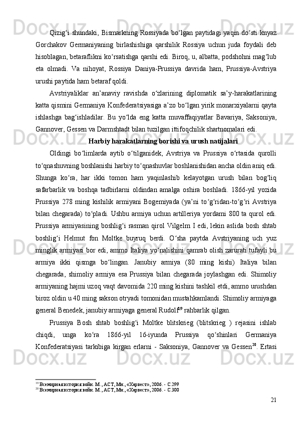 Qizig i  shundaki, Bismarkning Rossiyada  bo lgan paytidagi yaqin do sti  knyazʻ ʻ ʻ
Gorchakov   Germaniyaning   birlashishiga   qarshilik   Rossiya   uchun   juda   foydali   deb
hisoblagan, betaraflikni ko rsatishga qarshi edi. Biroq, u, albatta, podshohni mag lub	
ʻ ʻ
eta   olmadi.   Va   nihoyat,   Rossiya   Daniya-Prussiya   davrida   ham,   Prussiya-Avstriya
urushi paytida ham betaraf qoldi.
Avstriyaliklar   an’anaviy   ravishda   o zlarining   diplomatik   sa’y-harakatlarining	
ʻ
katta qismini Germaniya Konfederatsiyasiga a’zo bo lgan yirik monarxiyalarni qayta	
ʻ
ishlashga   bag ishladilar.   Bu   yo lda   eng   katta   muvaffaqiyatlar   Bavariya,   Saksoniya,	
ʻ ʻ
Gannover, Gessen va Darmshtadt bilan tuzilgan ittifoqchilik shartnomalari edi.
Harbiy harakatlarning borishi va urush natijalari
Oldingi   bo limlarda   aytib   o tilganidek,   Avstriya   va   Prussiya   o rtasida   qurolli	
ʻ ʻ ʻ
to qnashuvning boshlanishi harbiy to qnashuvlar boshlanishidan ancha oldin aniq edi.	
ʻ ʻ
Shunga   ko ra,   har   ikki   tomon   ham   yaqinlashib   kelayotgan   urush   bilan   bog liq	
ʻ ʻ
safarbarlik   va   boshqa   tadbirlarni   oldindan   amalga   oshira   boshladi.   1866-yil   yozida
Prussiya   278   ming   kishilik   armiyani   Bogemiyada   (ya’ni   to g ridan-to g ri   Avstriya	
ʻ ʻ ʻ ʻ
bilan chegarada)  to pladi. Ushbu armiya uchun artilleriya yordami  800 ta qurol  edi.	
ʻ
Prussiya   armiyasining   boshlig i   rasman   qirol   Vilgelm   I   edi,   lekin   aslida   bosh   shtab	
ʻ
boshlig i   Helmut   fon   Moltke   buyruq   berdi.   O sha   paytda   Avstriyaning   uch   yuz	
ʻ ʻ
minglik armiyasi bor edi, ammo Italiya yo nalishini qamrab olish zarurati tufayli bu	
ʻ
armiya   ikki   qismga   bo lingan.   Janubiy   armiya   (80   ming   kishi)   Italiya   bilan	
ʻ
chegarada,   shimoliy   armiya   esa   Prussiya   bilan   chegarada   joylashgan   edi.   Shimoliy
armiyaning hajmi uzoq vaqt davomida 220 ming kishini tashkil etdi, ammo urushdan
biroz oldin u 40 ming sakson otryadi tomonidan mustahkamlandi. Shimoliy armiyaga
general Benedek, janubiy armiyaga general Rudolf 19
 rahbarlik qilgan.
Prussiya   Bosh   shtab   boshlig i   Moltke   blitskrieg   (blitskrieg   )   rejasini   ishlab	
ʻ
chiqdi,   unga   ko ra   1866-yil   16-iyunda   Prussiya   qo shinlari   Germaniya	
ʻ ʻ
Konfederatsiyasi   tarkibiga   kirgan   erlarni   -   Saksoniya,   Gannover   va   Gessen 20
.   Ertasi
19
 Всемирная история войн. М., АСТ, Мн., «Харвест», 2006. - C.299
20
 Всемирная история войн. М., АСТ, Мн., «Харвест», 2006. - C.300
21 