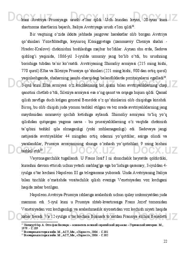 kuni   Avstriya   Prussiyaga   urush   e’lon   qildi.   Uch   kundan   keyin,   20-iyun   kuni
shartnoma shartlarini bajarib, Italiya Avstriyaga urush e’lon qildi 21
.
Bir   vaqtning   o zida   ikkita   jabhada   jangovar   harakatlar   olib   borgan   Avstriyaʻ
qo shinlari   Yozefshtadtga,   keyinroq   Königgretsga   (zamonaviy   Chexiya   shahri   -	
ʻ
Hradec-Kralove)   chekinishni   boshlashga   majbur   bo ldilar.   Aynan   shu   erda,   Sadova	
ʻ
qishlog i   yaqinida,   1866-yil   3-iyulda   umumiy   jang   bo lib   o tdi,   bu   urushning	
ʻ ʻ ʻ
borishiga   tubdan   ta’sir   ko rsatdi.   Avstriyaning   Shimoliy   armiyasi   (215   ming   kishi,	
ʻ
770 qurol) Elba va Sileziya Prussiya qo shinlari (221 ming kishi, 900 dan ortiq qurol)	
ʻ
yaqinlashganda, shaharning janubi-sharqidagi balandliklarda pozitsiyalarni egalladi 22
.
3-iyul   kuni   Elba   armiyasi   o z   kuchlarining   bir   qismi   bilan   avstriyaliklarning   chap	
ʻ
qanotini chetlab o tdi, Sileziya armiyasi esa o ng qanot va orqaga hujum qildi. Qamal	
ʻ ʻ
qilish xavfiga duch kelgan general Benedek o z qo shinlarini olib chiqishga kirishdi.	
ʻ ʻ
Biroq, bu olib chiqish juda yomon tashkil etilgan va tez orada avstriyaliklarning jang
maydonidan   ommaviy   qochib   ketishiga   aylandi.   Shimoliy   armiyani   to liq   yo q	
ʻ ʻ
qilishdan   qutqargan   yagona   narsa   -   bu   prussiyaliklarning   o z   vaqtida   chekinish	
ʻ
ta’qibini   tashkil   qila   olmaganligi   (yoki   xohlamaganligi)   edi.   Sadovaya   jangi
natijasida   avstriyaliklar   44   mingdan   ortiq   odamni   yo qotdilar,   asirga   olindi   va	
ʻ
yaralandilar,   Prussiya   armiyasining   shunga   o xshash   yo qotishlari   9   ming   kishini	
ʻ ʻ
tashkil etdi 23
.
Vayronagarchilik   tugallandi.   U   Frans   Iosif   I   ni   shunchalik   hayratda   qoldirdiki,
kurashni davom ettirish uchun yetarli mablag ga ega bo lishiga qaramay, 3-iyuldan 4-	
ʻ ʻ
iyulga o tar kechasi Napoleon III ga telegramma yuboradi. Unda Avstriyaning Italiya	
ʻ
bilan   tinchlik   o rnatishda   vositachilik   qilish   evaziga   Venetsiyadan   voz   kechgani	
ʻ
haqida xabar berilgan.
Napoleon Avstriya-Prussiya ishlariga aralashish uchun qulay imkoniyatdan juda
mamnun   edi.   5-iyul   kuni   u   Prussiya   shtab-kvartirasiga   Frans   Jozef   tomonidan
Venetsiyadan voz kechganligi va aralashmaslik siyosatidan voz kechish niyati haqida
xabar beradi. Va 12-iyulga o tar kechasi Bismark to satdan Fransiya elchisi Benedetti	
ʻ ʻ
21
 Хильгруббер А. Отто фон Бисмарк – основатель великой европейской державы – Германской империи. М., 
1979. - C.189
22
 Всемирная история войн. М., АСТ, Мн., «Харвест», 2006. - C.301
23
 Всемирная история войн. М., АСТ, Мн., «Харвест», 2006. - C.302
22 