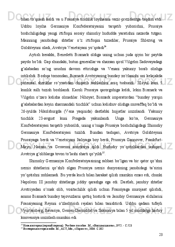 bilan to qnash  keldi  va  u  Fransiya  tinchlik  loyihasini  vazir-prezidentga  taqdim   etdi.ʻ
Ushbu   loyiha   Germaniya   Konfederatsiyasini   tarqatib   yuborishni,   Prussiya
boshchiligidagi   yangi   ittifoqni   asosiy   shimoliy   hududda   yaratishni   nazarda   tutgan.
Mainning   janubidagi   shtatlar   o z   ittifoqini   tuzadilar,   Prussiya   Shlezvig   va	
ʻ
Golshteynni oladi, Avstriya Venetsiyani yo qotadi	
ʻ 24
.
Aytish   kerakki,   Benedetti   Bismark   oldiga   uning   uchun   juda   qiyin   bir   paytda
paydo bo ldi. Gap shundaki, butun generallar va shaxsan qirol Vilgelm Sadovayadagi	
ʻ
g alabadan   so ng   urushni   davom   ettirishga   va   Venani   yakuniy   bosib   olishga	
ʻ ʻ
intilishdi. Boshqa tomondan, Bismark Avstriyaning bunday xo rlanishi uni kelajakda	
ʻ
potensial   sheriklar   ro yxatidan   chiqarib   tashlashini   aniq   tushundi.   20-iyul   kuni   5	
ʻ
kunlik   sulh   tuzish   boshlandi.   Karoli   Prussiya   qarorgohiga   keldi,   lekin   Bismark   va
Vilgelm   o zaro   kelisha   olmadilar.   Nihoyat,   Bismark   imperatordan   “bunday   yorqin	
ʻ
g alabalardan keyin sharmandali tinchlik” uchun kelishuv olishga muvaffaq bo ldi va	
ʻ ʻ
26-iyulda   Nikolsburgda   (Vena   yaqinida)   dastlabki   hujjatlar   imzolandi.   Yakuniy
tinchlik   23-avgust   kuni   Pragada   yakunlandi.   Unga   ko ra,   Germaniya	
ʻ
Konfederatsiyasi tarqatib yuborildi, uning o rniga Prussiya boshchiligidagi Shimoliy	
ʻ
Germaniya   Konfederatsiyasi   tuzildi.   Bundan   tashqari,   Avstriya   Golshteynni
Prussiyaga   berdi   va   Venetsiyani   Italiyaga   boy   berdi,   Prussiya   Gannover,   Frankfurt-
Mayn,   Nassau   va   Gessenni   anneksiya   qildi.   Hududiy   yo qotishlardan   tashqari,	
ʻ
Avstriya g oliblarga tovon to lashi sharti qo yildi	
ʻ ʻ ʻ 25
.
Shimoliy Germaniya Konfederatsiyasining rahbari bo lgan va bir qator qo shni	
ʻ ʻ
nemis   shtatlarini   qo shib   olgan   Prussiya   nemis   dunyosining   janubidagi   ta’sirini	
ʻ
yo qotishni xohlamadi. Bu yerda kuch bilan harakat qilish mumkin emas edi, chunki	
ʻ
Napoleon   III   janubiy   shtatlarga   jiddiy   qarashga   ega   edi .   Dastlab,   janubiy   shtatlar
Avstriyadan   o rnak   olib,   vositachilik   qilish   uchun   Fransiyaga   murojaat   qilishdi,	
ʻ
ammo Bismark bunday tajovuzlarni qattiq bostirdi va Janubiy Germaniya elchilarini
Fransiyaning   Reynni   o zlashtirish   rejalari   bilan   tanishtirdi.   Ushbu   qadam   tufayli	
ʻ
Vyurtemberg, Bavariya, Gessen-Darmshtat va Saksoniya bilan 5 yil muddatga harbiy
konvensiya imzolash mumkin edi.
24
 Новая история (первый период). Учебное пособие. М., «Высшая школа», 1972. - C.523
25
 Всемирная история войн. М., АСТ, Мн., «Харвест», 2006. C.302
23 