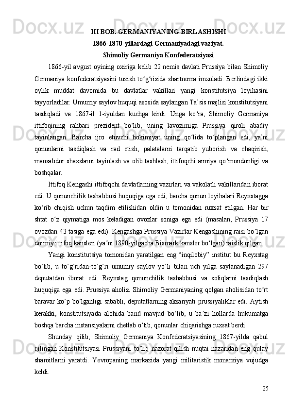 III BOB. GERMANIYANING BIRLASHISHI
1866-1870-yillardagi Germaniyadagi vaziyat. 
Shimoliy Germaniya Konfederatsiyasi
1866-yil avgust oyining oxiriga kelib 22 nemis davlati Prussiya bilan Shimoliy
Germaniya konfederatsiyasini  tuzish to g risida shartnoma imzoladi. Berlindagi ikkiʻ ʻ
oylik   muddat   davomida   bu   davlatlar   vakillari   yangi   konstitutsiya   loyihasini
tayyorladilar. Umumiy saylov huquqi asosida saylangan Ta’sis majlisi konstitutsiyani
tasdiqladi   va   1867-il   1-iyuldan   kuchga   kirdi.   Unga   ko ra,   Shimoliy   Germaniya	
ʻ
ittifoqining   rahbari   prezident   bo lib,   uning   lavozimiga   Prussiya   qiroli   abadiy	
ʻ
tayinlangan.   Barcha   ijro   etuvchi   hokimiyat   uning   qo lida   to plangan   edi,   ya’ni	
ʻ ʻ
qonunlarni   tasdiqlash   va   rad   etish,   palatalarni   tarqatib   yuborish   va   chaqirish,
mansabdor shaxslarni tayinlash va olib tashlash, ittifoqchi armiya qo mondonligi va	
ʻ
boshqalar.
Ittifoq Kengashi ittifoqchi davlatlarning vazirlari va vakolatli vakillaridan iborat
edi. U qonunchilik tashabbusi huquqiga ega edi, barcha qonun loyihalari Reyxstagga
ko rib   chiqish   uchun   taqdim   etilishidan   oldin   u   tomonidan   ruxsat   etilgan.   Har   bir	
ʻ
shtat   o z   qiymatiga   mos   keladigan   ovozlar   soniga   ega   edi   (masalan,   Prussiya   17	
ʻ
ovozdan 43 tasiga ega edi). Kengashga Prussiya Vazirlar Kengashining raisi bo lgan	
ʻ
doimiy ittifoq kansleri (ya ni 1890-yilgacha Bismark kansler bo lgan) raislik qilgan.	
ʼ ʻ
Yangi   konstitutsiya   tomonidan   yaratilgan   eng   “inqilobiy”   institut   bu   Reyxstag
bo lib,   u   to g ridan-to g ri   umumiy   saylov   yo li   bilan   uch   yilga   saylanadigan   297	
ʻ ʻ ʻ ʻ ʻ ʻ
deputatdan   iborat   edi.   Reyxstag   qonunchilik   tashabbusi   va   soliqlarni   tasdiqlash
huquqiga   ega   edi.   Prussiya   aholisi   Shimoliy   Germaniyaning   qolgan   aholisidan   to rt	
ʻ
baravar  ko p  bo lganligi  sababli,  deputatlarning  aksariyati  prussiyaliklar  edi.  Aytish	
ʻ ʻ
kerakki,   konstitutsiyada   alohida   band   mavjud   bo lib,   u   ba’zi   hollarda   hukumatga	
ʻ
boshqa barcha instansiyalarni chetlab o tib, qonunlar chiqarishga ruxsat berdi.	
ʻ
Shunday   qilib,   Shimoliy   Germaniya   Konfederatsiyasining   1867-yilda   qabul
qilingan   Konstitutsiyasi   Prussiyani   to liq   nazorat   qilish   nuqtai   nazaridan   eng   qulay
ʻ
sharoitlarni   yaratdi.   Yevropaning   markazida   yangi   militaristik   monarxiya   vujudga
keldi.
25 