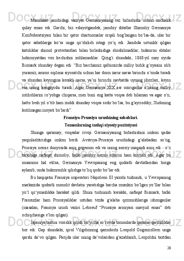 Mamlakat   janubidagi   vaziyat   Germaniyaning   tez   birlashishi   uchun   unchalik
qulay   emas   edi.   Garchi,   biz   eslayotgandek,   janubiy   shtatlar   Shimoliy   Germaniya
Konfederatsiyasi   bilan   bir   qator   shartnomalar   orqali   bog langan   bo lsa-da,   ular   birʻ ʻ
qator   sabablarga   ko ra   unga   qo shilish   istagi   yo q   edi.   Janubda   ustunlik   qilgan	
ʻ ʻ ʻ
katoliklar   shimol   protestantlari   bilan   birlashishga   shoshilmadilar,   hukmron   elitalar
hokimiyatdan   voz   kechishni   xohlamadilar.   Qizig i   shundaki,   1868-yil   may   oyida	
ʻ
Bismark shunday  degan edi:  “Biz  barchamiz qalbimizda milliy birlik g oyasini  olib	
ʻ
yuramiz, ammo oqilona siyosatchi uchun har doim zarur narsa birinchi o rinda turadi
ʻ
va   shundan   keyingina   kerakli   narsa,   ya’ni   birinchi   navbatda   uyning   jihozlari,   keyin
esa   uning   kengayishi   turadi.   Agar   Germaniya   XIX   asr   oxirigacha   o zining   milliy
ʻ
intilishlarini  ro yobga chiqarsa, men buni  eng katta voqea deb bilaman va agar  o n,	
ʻ ʻ
hatto besh yil o tib ham xuddi shunday voqea sodir bo lsa, bu g ayrioddiy, Xudoning
ʻ ʻ ʻ
kutilmagan inoyati bo lardi”.	
ʻ
Fransiya-Prussiya urushining sabablari. 
Tomonlarning tashqi siyosiy pozitsiyasi
Shunga   qaramay,   voqealar   rivoji   Germaniyaning   birlashishini   imkon   qadar
yaqinlashtirishga   imkon   berdi.   Avstriya-Prussiya   urushidagi   g alabadan   so ng,	
ʻ ʻ
Prussiya nemis dunyosida aniq gegemon edi va uning asosiy maqsadi aniq edi - o z	
ʻ
tarkibiga   nafaqat   shimoliy,   balki   janubiy   nemis   erlarini   ham   kiritish   edi.   Agar   bu
muammo   hal   etilsa,   Germaniya   Yevropaning   eng   qudratli   davlatlaridan   biriga
aylanib, unda hukmronlik qilishga to liq qodir bo lar edi.	
ʻ ʻ
Bu haqiqatni Fransiya imperatori Napoleon III yaxshi tushundi, u Yevropaning
markazida qudratli monolit davlatni yaratishga barcha mumkin bo lgan yo llar bilan	
ʻ ʻ
yo l   qo ymaslikka   harakat   qildi.   Shuni   tushunish   kerakki,   nafaqat   Bismark,   balki	
ʻ ʻ
Fransuzlar   ham   Prussiyaliklar   ustidan   tezda   g alaba   qozonishlariga   ishonganlar	
ʻ
(masalan,   Fransiya   urush   vaziri   Leboeuf   “Prussiya   armiyasi   mavjud   emas”   deb
ochiqchasiga e’lon qilgan).
Ispaniya taxtini vorislik qilish bo yicha so rovda tomonlarda qarama-qarshiliklar	
ʻ ʻ
bor   edi.   Gap   shundaki,   qirol   Vilgelmning   qarindoshi   Leopold   Gogenzollern   unga
qarshi   da’vo   qilgan.  Parijda  ular   uning   da’volaridan   g azablanib,   Leopoldni   taxtdan	
ʻ
26 