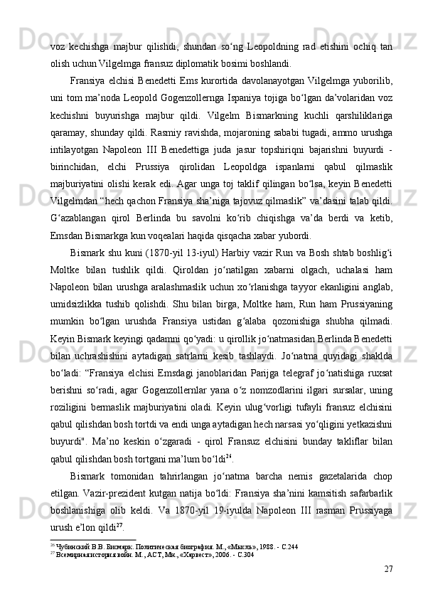 voz   kechishga   majbur   qilishdi,   shundan   so ng   Leopoldning   rad   etishini   ochiq   tanʻ
olish uchun Vilgelmga fransuz diplomatik bosimi boshlandi.
Fransiya   elchisi   Benedetti   Ems   kurortida   davolanayotgan   Vilgelmga   yuborilib,
uni  tom  ma’noda Leopold Gogenzollernga Ispaniya tojiga bo lgan da’volaridan  voz	
ʻ
kechishni   buyurishga   majbur   qildi.   Vilgelm   Bismarkning   kuchli   qarshiliklariga
qaramay, shunday qildi. Rasmiy ravishda, mojaroning sababi  tugadi, ammo urushga
intilayotgan   Napoleon   III   Benedettiga   juda   jasur   topshiriqni   bajarishni   buyurdi   -
birinchidan,   elchi   Prussiya   qirolidan   Leopoldga   ispanlarni   qabul   qilmaslik
majburiyatini   olishi   kerak   edi.  Agar   unga  toj   taklif   qilingan  bo lsa,   keyin  Benedetti	
ʻ
Vilgelmdan “hech qachon Fransiya sha’niga tajovuz qilmaslik” va’dasini talab qildi.
G azablangan   qirol   Berlinda   bu   savolni   ko rib   chiqishga   va’da   berdi   va   ketib,	
ʻ ʻ
Emsdan Bismarkga kun voqealari haqida qisqacha xabar yubordi.
Bismark shu kuni (1870-yil 13-iyul) Harbiy vazir  Run va Bosh shtab boshlig i	
ʻ
Moltke   bilan   tushlik   qildi.   Qiroldan   jo natilgan   xabarni   olgach,   uchalasi   ham	
ʻ
Napoleon   bilan   urushga   aralashmaslik   uchun   xo rlanishga   tayyor   ekanligini   anglab,	
ʻ
umidsizlikka   tushib   qolishdi.   Shu   bilan   birga,   Moltke   ham,   Run   ham   Prussiyaning
mumkin   bo lgan   urushda   Fransiya   ustidan   g alaba   qozonishiga   shubha   qilmadi.	
ʻ ʻ
Keyin Bismark keyingi qadamni qo yadi: u qirollik jo natmasidan Berlinda Benedetti	
ʻ ʻ
bilan   uchrashishini   aytadigan   satrlarni   kesib   tashlaydi.   Jo natma   quyidagi   shaklda	
ʻ
bo ladi:   “Fransiya   elchisi   Emsdagi   janoblaridan   Parijga   telegraf   jo natishiga   ruxsat	
ʻ ʻ
berishni   so radi,   agar   Gogenzollernlar   yana   o z   nomzodlarini   ilgari   sursalar,   uning	
ʻ ʻ
roziligini   bermaslik   majburiyatini   oladi.   Keyin   ulug vorligi   tufayli   fransuz   elchisini	
ʻ
qabul qilishdan bosh tortdi va endi unga aytadigan hech narsasi yo qligini yetkazishni	
ʻ
buyurdi".   Ma’no   keskin   o zgaradi   -   qirol   Fransuz   elchisini   bunday   takliflar   bilan	
ʻ
qabul qilishdan bosh tortgani ma’lum bo ldi	
ʻ 26
.
Bismark   tomonidan   tahrirlangan   jo natma   barcha   nemis   gazetalarida   chop	
ʻ
etilgan. Vazir-prezident  kutgan natija bo ldi: Fransiya sha’nini  kamsitish safarbarlik
ʻ
boshlanishiga   olib   keldi.   Va   1870-yil   19-iyulda   Napoleon   III   rasman   Prussiyaga
urush e’lon qildi 27
.
26
 Чубинский В.В. Бисмарк. Политическая биография. М., «Мысль», 1988. - C.244
27
 Всемирная история войн. М., АСТ, Мн., «Харвест», 2006. - C.304
27