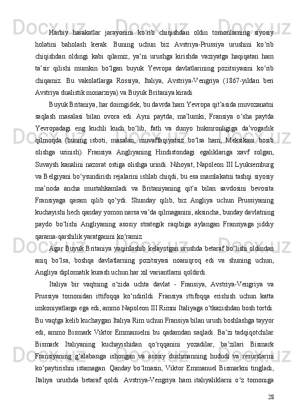 Harbiy   harakatlar   jarayonini   ko rib   chiqishdan   oldin   tomonlarning   siyosiyʻ
holatini   baholash   kerak.   Buning   uchun   biz   Avstriya-Prussiya   urushini   ko rib	
ʻ
chiqishdan   oldingi   kabi   qilamiz,   ya’ni   urushga   kirishda   vaziyatga   haqiqatan   ham
ta’sir   qilishi   mumkin   bo lgan   buyuk   Yevropa   davlatlarining   pozitsiyasini   ko rib	
ʻ ʻ
chiqamiz.   Bu   vakolatlarga   Rossiya,   Italiya,   Avstriya-Vengriya   (1867-yildan   beri
Avstriya dualistik monarxiya) va Buyuk Britaniya kiradi.
Buyuk Britaniya, har doimgidek, bu davrda ham Yevropa qit’asida muvozanatni
saqlash   masalasi   bilan   ovora   edi.   Ayni   paytda,   ma’lumki,   Fransiya   o sha   paytda	
ʻ
Yevropadagi   eng   kuchli   kuch   bo lib,   fath   va   dunyo   hukmronligiga   da’vogarlik	
ʻ
qilmoqda   (buning   isboti,   masalan,   muvaffaqiyatsiz   bo lsa   ham,   Meksikani   bosib	
ʻ
olishga   urinish).   Fransiya   Angliyaning   Hindistondagi   egaliklariga   xavf   solgan,
Suvaysh kanalini nazorat ostiga olishga urindi. Nihoyat, Napoleon III Lyuksemburg
va Belgiyani bo ysundirish rejalarini ishlab chiqdi, bu esa mamlakatni tashqi siyosiy	
ʻ
ma’noda   ancha   mustahkamladi   va   Britaniyaning   qit’a   bilan   savdosini   bevosita
Fransiyaga   qaram   qilib   qo ydi.   Shunday   qilib,   biz   Angliya   uchun   Prussiyaning	
ʻ
kuchayishi hech qanday yomon narsa va’da qilmaganini, aksincha, bunday davlatning
paydo   bo lishi   Angliyaning   asosiy   strategik   raqibiga   aylangan   Fransiyaga   jiddiy	
ʻ
qarama-qarshilik yaratganini ko ramiz.	
ʻ
Agar Buyuk Britaniya yaqinlashib kelayotgan urushda betaraf bo lishi oldindan	
ʻ
aniq   bo lsa,   boshqa   davlatlarning   pozitsiyasi   noaniqroq   edi   va   shuning   uchun,	
ʻ
Angliya diplomatik kurash uchun har xil variantlarni qoldirdi.
Italiya   bir   vaqtning   o zida   uchta   davlat   -   Fransiya,   Avstriya-Vengriya   va	
ʻ
Prussiya   tomonidan   ittifoqqa   ko ndirildi.   Fransiya   ittifoqqa   erishish   uchun   katta	
ʻ
imkoniyatlarga ega edi, ammo Napoleon III Rimni Italiyaga o tkazishdan bosh tortdi.	
ʻ
Bu vaqtga kelib kuchaygan Italiya Rim uchun Fransiya bilan urush boshlashga tayyor
edi,   ammo   Bismark   Viktor   Emmanuelni   bu   qadamdan   saqladi.   Ba’zi   tadqiqotchilar
Bismark   Italiyaning   kuchayishidan   qo rqqanini   yozadilar,   ba’zilari   Bismark	
ʻ
Fransiyaning   g alabasiga   ishongan   va   asosiy   dushmanning   hududi   va   resurslarini	
ʻ
ko paytirishni   istamagan.   Qanday   bo lmasin,   Viktor   Emmanuel   Bismarkni   tingladi,	
ʻ ʻ
Italiya   urushda   betaraf   qoldi.   Avstriya-Vengriya   ham   italiyaliklarni   o z   tomoniga	
ʻ
28 