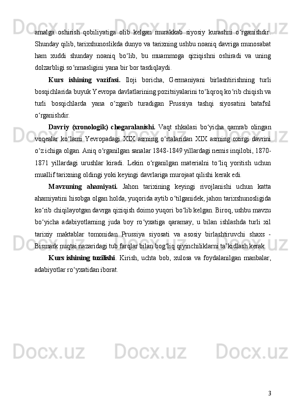 amalga   oshirish   qobiliyatiga   olib   kelgan   murakkab   siyosiy   kurashni   o rganishdir.ʻ
Shunday qilib, tarixshunoslikda dunyo va tarixning ushbu noaniq davriga munosabat
ham   xuddi   shunday   noaniq   bo lib,   bu   muammoga   qiziqishni   oshiradi   va   uning	
ʻ
dolzarbligi so nmasligini yana bir bor tasdiqlaydi.	
ʻ
Kurs   ishining   vazifasi.   Iloji   boricha,   Germaniyani   birlashtirishning   turli
bosqichlarida buyuk Yevropa davlatlarining pozitsiyalarini to liqroq ko rib chiqish va	
ʻ ʻ
turli   bosqichlarda   yana   o zgarib   turadigan   Prussiya   tashqi   siyosatini   batafsil	
ʻ
o rganishdir.	
ʻ
Davriy   (xronologik)   chegaralanishi.   Vaqt   shkalasi   bo yicha   qamrab   olingan	
ʻ
voqealar   ko lami   Yevropadagi   XIX   asrning   o rtalaridan   XIX   asrning   oxirgi   davrini	
ʻ ʻ
o z ichiga olgan. Aniq o rganilgan sanalar 1848-1849 yillardagi nemis inqilobi, 1870-	
ʻ ʻ
1871   yillardagi   urushlar   kiradi.   Lekin   o rganilgan   materialni   to liq   yoritish   uchun	
ʻ ʻ
muallif tarixning oldingi yoki keyingi davrlariga murojaat qilishi kerak edi.
Mavzuning   ahamiyati.   Jahon   tarixining   keyingi   rivojlanishi   uchun   katta
ahamiyatini hisobga olgan holda, yuqorida aytib o tilganidek, jahon tarixshunosligida	
ʻ
ko rib chiqilayotgan davrga qiziqish doimo yuqori bo lib kelgan. Biroq, ushbu mavzu	
ʻ ʻ
bo yicha   adabiyotlarning   juda   boy   ro yxatiga   qaramay,   u   bilan   ishlashda   turli   xil
ʻ ʻ
tarixiy   maktablar   tomonidan   Prussiya   siyosati   va   asosiy   birlashtiruvchi   shaxs   -
Bismark nuqtai nazaridagi tub farqlar bilan bog liq qiyinchiliklarni ta’kidlash kerak.	
ʻ	
Kurs ishining tuzilishi	.
  Kirish,   uchta   bob,   xulosa   va   foydalanilgan   manbalar,
adabiyotlar ro yxatidan iborat.	
ʻ
3 