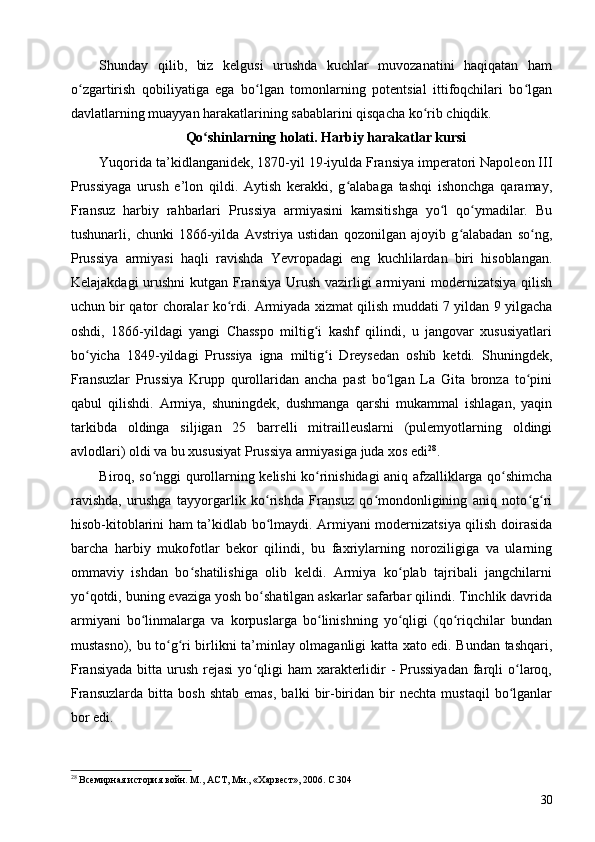 Shunday   qilib,   biz   kelgusi   urushda   kuchlar   muvozanatini   haqiqatan   ham
o zgartirish   qobiliyatiga   ega   bo lgan   tomonlarning   potentsial   ittifoqchilari   bo lganʻ ʻ ʻ
davlatlarning muayyan harakatlarining sabablarini qisqacha ko rib chiqdik.	
ʻ
Qo shinlarning holati. Harbiy harakatlar kursi	
ʻ
Yuqorida ta’kidlanganidek, 1870-yil 19-iyulda Fransiya imperatori Napoleon III
Prussiyaga   urush   e’lon   qildi.   Aytish   kerakki,   g alabaga   tashqi   ishonchga   qaramay,	
ʻ
Fransuz   harbiy   rahbarlari   Prussiya   armiyasini   kamsitishga   yo l   qo ymadilar.   Bu	
ʻ ʻ
tushunarli,   chunki   1866-yilda   Avstriya   ustidan   qozonilgan   ajoyib   g alabadan   so ng,	
ʻ ʻ
Prussiya   armiyasi   haqli   ravishda   Yevropadagi   eng   kuchlilardan   biri   hisoblangan.
Kelajakdagi  urushni  kutgan Fransiya Urush vazirligi  armiyani modernizatsiya qilish
uchun bir qator choralar ko rdi. Armiyada xizmat qilish muddati 7 yildan 9 yilgacha	
ʻ
oshdi,   1866-yildagi   yangi   Chasspo   miltig i   kashf   qilindi,   u   jangovar   xususiyatlari	
ʻ
bo yicha   1849-yildagi   Prussiya   igna   miltig i   Dreysedan   oshib   ketdi.   Shuningdek,	
ʻ ʻ
Fransuzlar   Prussiya   Krupp   qurollaridan   ancha   past   bo lgan   La   Gita   bronza   to pini	
ʻ ʻ
qabul   qilishdi.   Armiya,   shuningdek,   dushmanga   qarshi   mukammal   ishlagan,   yaqin
tarkibda   oldinga   siljigan   25   barrelli   mitrailleuslarni   (pulemyotlarning   oldingi
avlodlari) oldi va bu xususiyat Prussiya armiyasiga juda xos edi 28
.
Biroq, so nggi qurollarning kelishi ko rinishidagi aniq afzalliklarga qo shimcha	
ʻ ʻ ʻ
ravishda,   urushga   tayyorgarlik   ko rishda   Fransuz   qo mondonligining   aniq   noto g ri	
ʻ ʻ ʻ ʻ
hisob-kitoblarini ham ta’kidlab bo lmaydi. Armiyani modernizatsiya qilish doirasida
ʻ
barcha   harbiy   mukofotlar   bekor   qilindi,   bu   faxriylarning   noroziligiga   va   ularning
ommaviy   ishdan   bo shatilishiga   olib   keldi.   Armiya   ko plab   tajribali   jangchilarni	
ʻ ʻ
yo qotdi, buning evaziga yosh bo shatilgan askarlar safarbar qilindi. Tinchlik davrida	
ʻ ʻ
armiyani   bo linmalarga   va   korpuslarga   bo linishning   yo qligi   (qo riqchilar   bundan	
ʻ ʻ ʻ ʻ
mustasno), bu to g ri birlikni ta’minlay olmaganligi katta xato edi. Bundan tashqari,	
ʻ ʻ
Fransiyada   bitta  urush  rejasi  yo qligi  ham   xarakterlidir  -  Prussiyadan  farqli  o laroq,	
ʻ ʻ
Fransuzlarda   bitta   bosh   shtab   emas,   balki   bir-biridan   bir   nechta   mustaqil   bo lganlar	
ʻ
bor edi.
28
 Всемирная история войн. М., АСТ, Мн., «Харвест», 2006. C.304
30 