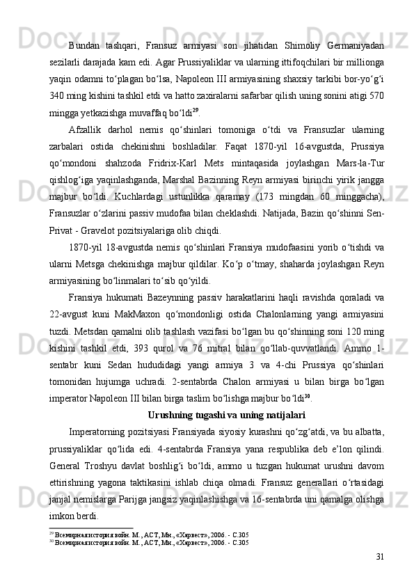 Bundan   tashqari,   Fransuz   armiyasi   son   jihatidan   Shimoliy   Germaniyadan
sezilarli darajada kam edi. Agar Prussiyaliklar va ularning ittifoqchilari bir millionga
yaqin odamni to plagan bo lsa, Napoleon III armiyasining shaxsiy tarkibi bor-yo g iʻ ʻ ʻ ʻ
340 ming kishini tashkil etdi va hatto zaxiralarni safarbar qilish uning sonini atigi 570
mingga yetkazishga muvaffaq bo ldi	
ʻ 29
.
Afzallik   darhol   nemis   qo shinlari   tomoniga   o tdi   va   Fransuzlar   ularning
ʻ ʻ
zarbalari   ostida   chekinishni   boshladilar.   Faqat   1870-yil   16-avgustda,   Prussiya
qo mondoni   shahzoda   Fridrix-Karl   Mets   mintaqasida   joylashgan   Mars-la-Tur	
ʻ
qishlog iga yaqinlashganda,   Marshal  Bazinning  Reyn  armiyasi   birinchi   yirik  jangga	
ʻ
majbur   bo ldi.   Kuchlardagi   ustunlikka   qaramay   (173   mingdan   60   minggacha),	
ʻ
Fransuzlar o zlarini passiv mudofaa bilan cheklashdi. Natijada, Bazin qo shinni Sen-
ʻ ʻ
Privat - Gravelot pozitsiyalariga olib chiqdi.
1870-yil   18-avgustda   nemis   qo shinlari   Fransiya   mudofaasini   yorib   o tishdi   va	
ʻ ʻ
ularni   Metsga   chekinishga   majbur   qildilar.   Ko p  o tmay,  shaharda   joylashgan   Reyn	
ʻ ʻ
armiyasining bo linmalari to sib qo yildi.	
ʻ ʻ ʻ
Fransiya   hukumati   Bazeynning   passiv   harakatlarini   haqli   ravishda   qoraladi   va
22-avgust   kuni   MakMaxon   qo mondonligi   ostida   Chalonlarning   yangi   armiyasini	
ʻ
tuzdi. Metsdan qamalni olib tashlash vazifasi bo lgan bu qo shinning soni 120 ming	
ʻ ʻ
kishini   tashkil   etdi,   393   qurol   va   76   mitral   bilan   qo llab-quvvatlandi.   Ammo   1-	
ʻ
sentabr   kuni   Sedan   hududidagi   yangi   armiya   3   va   4-chi   Prussiya   qo shinlari	
ʻ
tomonidan   hujumga   uchradi.   2-sentabrda   Chalon   armiyasi   u   bilan   birga   bo lgan	
ʻ
imperator Napoleon  III bilan birga taslim bo lishga majbur bo ldi	
ʻ ʻ 30
.
Urushning tugashi va uning natijalari
Imperatorning pozitsiyasi Fransiyada siyosiy kurashni qo zg atdi, va bu albatta,	
ʻ ʻ
prussiyaliklar   qo lida   edi.   4-sentabrda   Fransiya   yana   respublika   deb   e’lon   qilindi.	
ʻ
General   Troshyu   davlat   boshlig i   bo ldi,   ammo   u   tuzgan   hukumat   urushni   davom	
ʻ ʻ
ettirishning   yagona   taktikasini   ishlab   chiqa   olmadi.   Fransuz   generallari   o rtasidagi	
ʻ
janjal nemislarga Parijga jangsiz yaqinlashishga va 16-sentabrda uni qamalga olishga
imkon berdi.
29
 Всемирная история войн. М., АСТ, Мн., «Харвест», 2006. - C.305
30
 Всемирная история войн. М., АСТ, Мн., «Харвест», 2006. - C.305 
31 