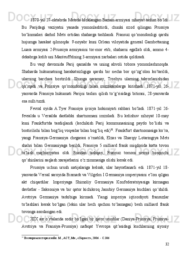 1870-yil 27-oktabrda Metsda bloklangan Bazain armiyasi nihoyat taslim bo ldi.ʻ
Bu   Parijdagi   vaziyatni   yanada   yomonlashtirdi,   chunki   ozod   qilingan   Prussiya
bo linmalari   darhol   Mets   ortidan   shaharga   tashlandi.   Fransuz   qo mondonligi   qarshi	
ʻ ʻ
hujumga   harakat   qilmoqda:   9-noyabr   kuni   Orlean   viloyatida   general   Gambettaning
Luara   armiyasi   2-Prussiya   armiyasini   tor-mor   etib,   shaharni   egallab   oldi,   ammo   4-
dekabrga kelib uni Manteuffelning 3-armiyasi zarbalari ostida qoldiradi.
Bu   vaqt   davomida   Parij   qamalda   va   uning   ahvoli   tobora   yomonlashmoqda.
Shaharda   hukumatning   harakatsizligiga   qarshi   bir   necha   bor   qo zg olon   ko tarildi,	
ʻ ʻ ʻ
ularning   barchasi   bostirildi.   Shunga   qaramay,   Troshyu   ularning   takrorlanishidan
qo rqadi   va   Prussiya   qo mondonligi   bilan   muzokaralarga   kirishadi.   1871-yil   26-	
ʻ ʻ
yanvarda   Fransiya   hukumati   Parijni   taslim   qilish   to g risidagi   bitimni,   28-yanvarda	
ʻ ʻ
esa sulh tuzdi.
Fevral   oyida   A.Tyer   Fransiya   ijroiya   hokimiyati   rahbari   bo ladi.   1871-yil   26-	
ʻ
fevralda   u   Versalda   dastlabki   shartnomani   imzoladi.   Bu   kelishuv   nihoyat   10-may
kuni   Frankfurtda   tasdiqlandi   (kechikish   Parij   kommunasining   paydo   bo lishi   va	
ʻ
bostirilishi bilan bog liq voqealar bilan bog liq edi)	
ʻ ʻ 31
. Frankfurt shartnomasiga ko ra,	ʻ
yangi   Fransiya-Germaniya   chegarasi   o rnatildi,   Elzas   va   Sharqiy   Lotaringiya   Mets	
ʻ
shahri   bilan   Germaniyaga   berildi,   Fransiya   5   milliard   frank   miqdorida   katta   tovon
to lash   majburiyatini   oldi.   Bundan   tashqari,   Fransuz   tomoni   nemis   bosqinchi	
ʻ
qo shinlarini saqlash xarajatlarini o z zimmasiga olishi kerak edi.
ʻ ʻ
Prussiya   uchun   urush   natijalariga   kelsak,   ular   hayratlanarli   edi.   1871-yil   18-
yanvarda Versal saroyida Bismark va Vilgelm I Germaniya imperiyasini e’lon qilgan
akt   chiqardilar.   Imperiyaga   Shimoliy   Germaniya   Konfederatsiyasiga   kirmagan
davlatlar   -   Saksoniya   va   bir   qator   kichikroq   Janubiy   Germaniya   kuchlari   qo shildi.	
ʻ
Avstriya   Germaniya   tarkibiga   kirmadi.   Yangi   imperiya   iqtisodiyoti   fransuzlar
to lashlari   kerak   bo lgan   (lekin   ular   hech   qachon   to lamagan)   besh   milliard   frank	
ʻ ʻ ʻ
tovonga asoslangan edi.
XIX asr o rtalarida sodir bo lgan bir qator urushlar (Daniya-Prussiya, Prussiya-	
ʻ ʻ
Avstriya   va   Fransiya-Prussiya)   nafaqat   Yevropa   qit asidagi   kuchlarning   siyosiy	
ʼ
31
 Всемирная история войн. М., АСТ, Мн., «Харвест», 2006. - C.306
32 