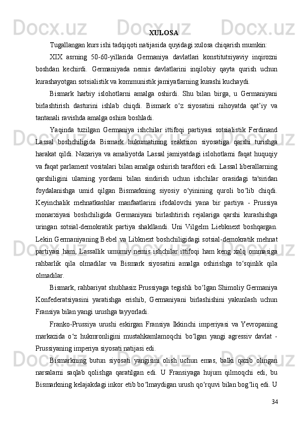 XULOSA
Tugallangan kurs ishi tadqiqoti natijasida quyidagi xulosa chiqarish mumkin:
XIX   asrning   50-60-yillarida   Germaniya   davlatlari   konstitutsiyaviy   inqirozni
boshdan   kechirdi.   Germaniyada   nemis   davlatlarini   inqilobiy   qayta   qurish   uchun
kurashayotgan sotsialistik va kommunistik jamiyatlarning kurashi kuchaydi.
Bismark   harbiy   islohotlarni   amalga   oshirdi.   Shu   bilan   birga,   u   Germaniyani
birlashtirish   dasturini   ishlab   chiqdi.   Bismark   o z   siyosatini   nihoyatda   qat’iy   vaʻ
tantanali ravishda amalga oshira boshladi.
Yaqinda   tuzilgan   Germaniya   ishchilar   ittifoqi   partiyasi   sotsialistik   Ferdinand
Lassal   boshchiligida   Bismark   hukumatining   reaktsion   siyosatiga   qarshi   turishga
harakat   qildi.   Nazariya   va   amaliyotda   Lassal   jamiyatdagi   islohotlarni   faqat   huquqiy
va faqat parlament vositalari bilan amalga oshirish tarafdori edi. Lassal liberallarning
qarshiligini   ularning   yordami   bilan   sindirish   uchun   ishchilar   orasidagi   ta'siridan
foydalanishga   umid   qilgan   Bismarkning   siyosiy   o yinining   quroli   bo lib   chiqdi.	
ʻ ʻ
Keyinchalik   mehnatkashlar   manfaatlarini   ifodalovchi   yana   bir   partiya   -   Prussiya
monarxiyasi   boshchiligida   Germaniyani   birlashtirish   rejalariga   qarshi   kurashishga
uringan   sotsial-demokratik   partiya   shakllandi.   Uni   Vilgelm   Liebknext   boshqargan.
Lekin Germaniyaning Bebel  va Libknext boshchiligidagi  sotsial-demokratik mehnat
partiyasi   ham,   Lassallik   umumiy   nemis   ishchilar   ittifoqi   ham   keng   xalq   ommasiga
rahbarlik   qila   olmadilar   va   Bismark   siyosatini   amalga   oshirishga   to sqinlik   qila	
ʻ
olmadilar.
Bismark, rahbariyat shubhasiz Prussiyaga tegishli bo lgan Shimoliy Germaniya	
ʻ
Konfederatsiyasini   yaratishga   erishib,   Germaniyani   birlashishini   yakunlash   uchun
Fransiya bilan yangi urushga tayyorladi.
Franko-Prussiya   urushi   eskirgan   Fransiya   Ikkinchi   imperiyasi   va   Yevropaning
markazida   o z   hukmronligini   mustahkamlamoqchi   bo lgan   yangi   agressiv   davlat   -	
ʻ ʻ
Prussiyaning imperiya siyosati natijasi edi.
Bismarkning   butun   siyosati   yangisini   olish   uchun   emas,   balki   qazib   olingan
narsalarni   saqlab   qolishga   qaratilgan   edi.   U   Fransiyaga   hujum   qilmoqchi   edi,   bu
Bismarkning kelajakdagi inkor etib bo lmaydigan urush qo rquvi bilan bog liq edi. U	
ʻ ʻ ʻ
34 