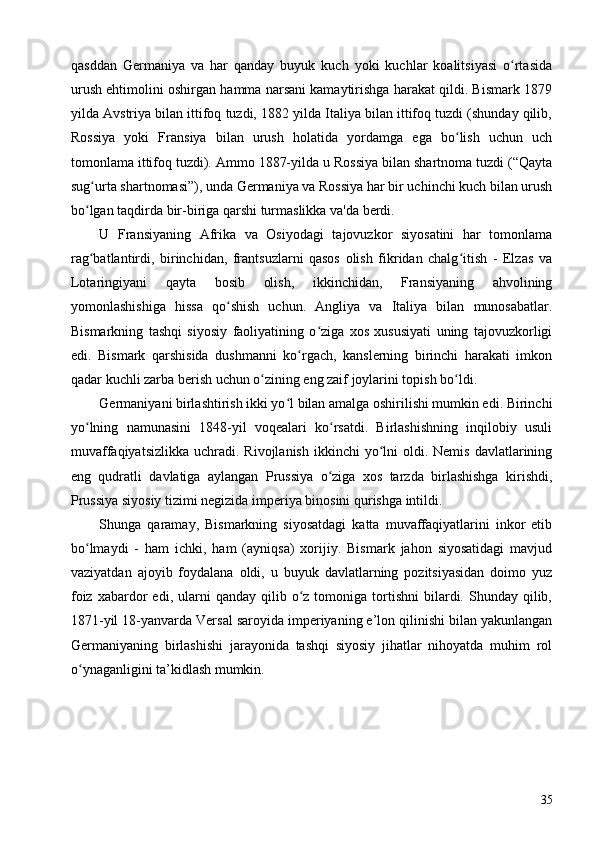 qasddan   Germaniya   va   har   qanday   buyuk   kuch   yoki   kuchlar   koalitsiyasi   o rtasidaʻ
urush ehtimolini oshirgan hamma narsani kamaytirishga harakat qildi. Bismark 1879
yilda Avstriya bilan ittifoq tuzdi, 1882 yilda Italiya bilan ittifoq tuzdi (shunday qilib,
Rossiya   yoki   Fransiya   bilan   urush   holatida   yordamga   ega   bo lish   uchun   uch	
ʻ
tomonlama ittifoq tuzdi). Ammo 1887-yilda u Rossiya bilan shartnoma tuzdi (“Qayta
sug urta shartnomasi”), unda Germaniya va Rossiya har bir uchinchi kuch bilan urush	
ʻ
bo lgan taqdirda bir-biriga qarshi turmaslikka va'da berdi.
ʻ
U   Fransiyaning   Afrika   va   Osiyodagi   tajovuzkor   siyosatini   har   tomonlama
rag batlantirdi,   birinchidan,   frantsuzlarni   qasos   olish   fikridan   chalg itish   -   Elzas   va
ʻ ʻ
Lotaringiyani   qayta   bosib   olish,   ikkinchidan,   Fransiyaning   ahvolining
yomonlashishiga   hissa   qo shish   uchun.   Angliya   va   Italiya   bilan   munosabatlar.	
ʻ
Bismarkning   tashqi   siyosiy   faoliyatining   o ziga   xos   xususiyati   uning   tajovuzkorligi	
ʻ
edi.   Bismark   qarshisida   dushmanni   ko rgach,   kanslerning   birinchi   harakati   imkon	
ʻ
qadar kuchli zarba berish uchun o zining eng zaif joylarini topish bo ldi.	
ʻ ʻ
Germaniyani birlashtirish ikki yo l bilan amalga oshirilishi mumkin edi. Birinchi	
ʻ
yo lning   namunasini   1848-yil   voqealari   ko rsatdi.   Birlashishning   inqilobiy   usuli	
ʻ ʻ
muvaffaqiyatsizlikka  uchradi.  Rivojlanish  ikkinchi  yo lni  oldi.  Nemis  davlatlarining	
ʻ
eng   qudratli   davlatiga   aylangan   Prussiya   o ziga   xos   tarzda   birlashishga   kirishdi,	
ʻ
Prussiya siyosiy tizimi negizida imperiya binosini qurishga intildi.
Shunga   qaramay,   Bismarkning   siyosatdagi   katta   muvaffaqiyatlarini   inkor   etib
bo lmaydi   -   ham   ichki,   ham   (ayniqsa)   xorijiy.   Bismark   jahon   siyosatidagi   mavjud	
ʻ
vaziyatdan   ajoyib   foydalana   oldi,   u   buyuk   davlatlarning   pozitsiyasidan   doimo   yuz
foiz  xabardor   edi,  ularni   qanday  qilib  o z  tomoniga  tortishni  bilardi.  Shunday   qilib,	
ʻ
1871-yil 18-yanvarda Versal saroyida imperiyaning e’lon qilinishi bilan yakunlangan
Germaniyaning   birlashishi   jarayonida   tashqi   siyosiy   jihatlar   nihoyatda   muhim   rol
o ynaganligini ta’kidlash mumkin.	
ʻ
35 