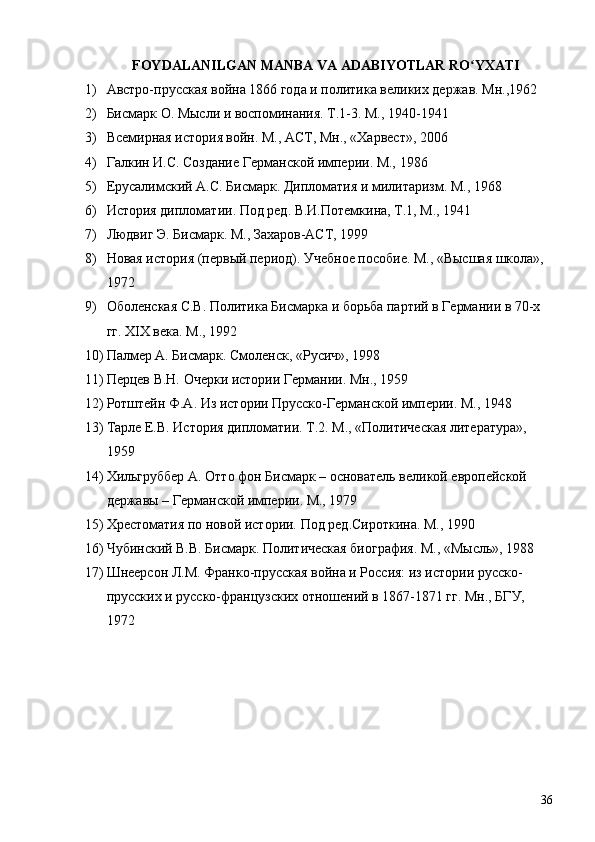 FOYDALANILGAN MANBA VA ADABIYOTLAR RO YXATIʻ
1) Австро-прусская война 1866 года и политика великих держав. Мн.,1962
2) Бисмарк О. Мысли и воспоминания. Т.1-3. М., 1940-1941
3) Всемирная история войн. М., АСТ, Мн., «Харвест», 2006
4) Галкин И.С. Создание Германской империи. М., 1986
5) Ерусалимский А.С. Бисмарк. Дипломатия и милитаризм. М., 1968
6) История дипломатии. Под ред. В.И.Потемкина, Т.1, М., 1941
7) Людвиг Э. Бисмарк. М., Захаров-АСТ, 1999
8) Новая история (первый период). Учебное пособие. М., «Высшая школа», 
1972
9) Оболенская С.В. Политика Бисмарка и борьба партий в Германии в 70-х 
гг.  XIX  века. М., 1992
10) Палмер А. Бисмарк. Смоленск, «Русич», 1998
11) Перцев В.Н. Очерки истории Германии. Мн., 1959
12) Ротштейн Ф.А. Из истории Прусско-Германской империи. М., 1948
13) Тарле Е.В. История дипломатии. Т.2. М., «Политическая литература», 
1959
14) Хильгруббер А. Отто фон Бисмарк – основатель великой европейской 
державы – Германской империи. М., 1979
15) Хрестоматия по новой истории. Под ред.Сироткина. М., 1990
16) Чубинский В.В. Бисмарк. Политическая биография. М., «Мысль», 1988
17) Шнеерсон Л.М. Франко-прусская война и Россия: из истории русско-
прусских и русско-французских отношений в 1867-1871 гг. Мн., БГУ, 
1972  
36 