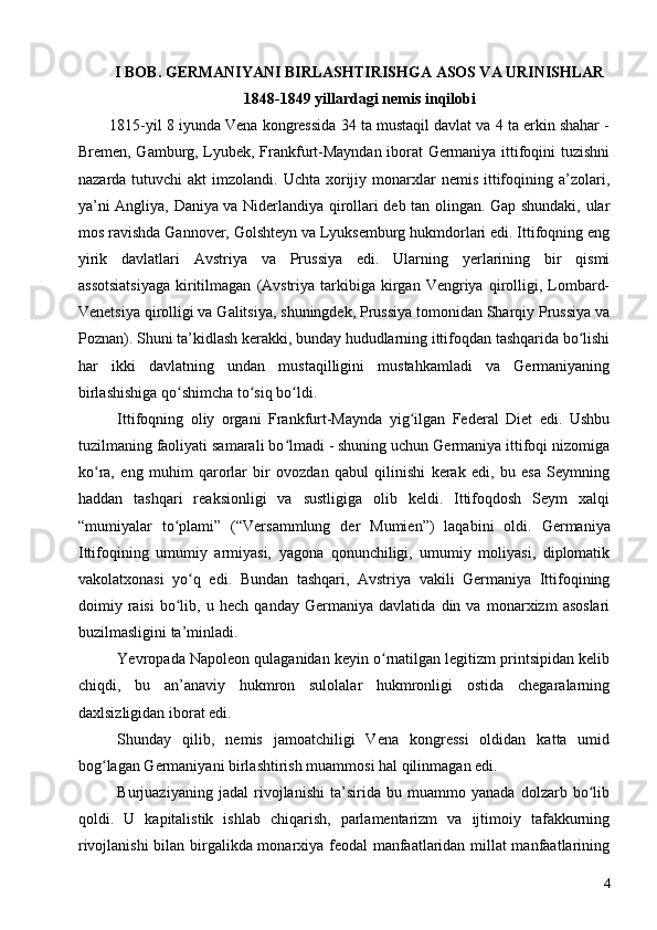 I BOB. GERMANIYANI BIRLASHTIRISHGA ASOS VA URINISHLAR
1848-1849 yillardagi nemis inqilobi
1815-yil 8 iyunda Vena kongressida 34 ta mustaqil davlat va 4 ta erkin shahar -
Bremen, Gamburg, Lyubek, Frankfurt-Mayndan iborat Germaniya ittifoqini tuzishni
nazarda  tutuvchi   akt   imzolandi.  Uchta  xorijiy  monarxlar   nemis  ittifoqining a’zolari,
ya’ni Angliya, Daniya va Niderlandiya qirollari deb tan olingan. Gap shundaki, ular
mos ravishda Gannover, Golshteyn va Lyuksemburg hukmdorlari edi. Ittifoqning eng
yirik   davlatlari   Avstriya   va   Prussiya   edi.   Ularning   yerlarining   bir   qismi
assotsiatsiyaga  kiritilmagan   (Avstriya  tarkibiga  kirgan   Vengriya   qirolligi,  Lombard-
Venetsiya qirolligi va Galitsiya, shuningdek, Prussiya tomonidan Sharqiy Prussiya va
Poznan). Shuni ta’kidlash kerakki, bunday hududlarning ittifoqdan tashqarida bo lishiʻ
har   ikki   davlatning   undan   mustaqilligini   mustahkamladi   va   Germaniyaning
birlashishiga qo shimcha to siq bo ldi.	
ʻ ʻ ʻ
Ittifoqning   oliy   organi   Frankfurt-Maynda   yig ilgan   Federal   Diet   edi.   Ushbu	
ʻ
tuzilmaning faoliyati samarali bo lmadi - shuning uchun Germaniya ittifoqi nizomiga	
ʻ
ko ra,   eng   muhim   qarorlar   bir   ovozdan   qabul   qilinishi   kerak   edi,   bu   esa   Seymning	
ʻ
haddan   tashqari   reaksionligi   va   sustligiga   olib   keldi.   Ittifoqdosh   Seym   xalqi
“mumiyalar   to plami”   (“	
ʻ Versammlung   der   Mumien”)   laqabini   oldi .   Germaniya
Ittifoqining   umumiy   armiyasi,   yagona   qonunchiligi,   umumiy   moliyasi,   diplomatik
vakolatxonasi   yo q   edi.   Bundan   tashqari,   Avstriya   vakili   Germaniya   Ittifoqining	
ʻ
doimiy   raisi   bo lib,   u   hech   qanday   Germaniya   davlatida   din   va   monarxizm   asoslari	
ʻ
buzilmasligini ta’minladi.
Yevropada Napoleon qulaganidan keyin o rnatilgan legitizm printsipidan kelib	
ʻ
chiqdi,   bu   an’anaviy   hukmron   sulolalar   hukmronligi   ostida   chegaralarning
daxlsizligidan iborat edi.
Shunday   qilib,   nemis   jamoatchiligi   Vena   kongressi   oldidan   katta   umid
bog lagan Germaniyani birlashtirish muammosi hal qilinmagan edi.	
ʻ
Burjuaziyaning   jadal   rivojlanishi   ta’sirida   bu   muammo   yanada   dolzarb   bo lib	
ʻ
qoldi.   U   kapitalistik   ishlab   chiqarish,   parlamentarizm   va   ijtimoiy   tafakkurning
rivojlanishi  bilan birgalikda monarxiya feodal manfaatlaridan millat manfaatlarining
4 