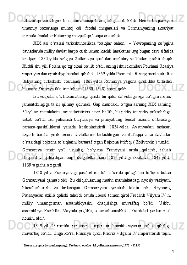 ustuvorligi   zarurligini   bosqichma-bosqich   anglashga   olib   keldi.   Nemis   burjuaziyasi
umumiy   bozorlarga   muhtoj   edi,   feodal   chegaralari   va   Germaniyaning   aksariyat
qismida feodal tartiblarning mavjudligi bunga aralashdi.
XIX   asr   o rtalari   tarixshunoslikda   “xalqlar   bahori”   –   Yevropaning   ko pginaʻ ʻ
davlatlarida milliy davlat barpo etish uchun kuchli harakatlar uyg ongan davr sifatida	
ʻ
tanilgan. 1830-yilda Belgiya Gollandiya qirolidan inqilobiy yo l bilan ajralib chiqdi.	
ʻ
Xuddi shu yili Polsha qo zg oloni bo lib o tdi, uning ishtirokchilari Polshani Rossiya	
ʻ ʻ ʻ ʻ
imperiyasidan ajratishga harakat qilishdi. 1859-yilda Piemont - Risorgimento atrofida
Italiyaning   birlashishi   boshlandi.   1862-yilda   Ruminiya   yagona   qirollikka   birlashdi,
bu orada Fransiya ikki inqilobdan (1830, 1848) omon qoldi.
Bu voqealar o z hukumatlariga qarshi bir qator da’volarga ega bo lgan nemis	
ʻ ʻ
jamoatchiligiga   ta’sir   qilmay   qolmadi.   Gap   shundaki,   o tgan   asrning   XIX   asrning	
ʻ
30-yillari   mamlakatni   sanoatlashtirish  davri   bo lib,  bu  jiddiy  iqtisodiy  yuksalishga	
ʻ
sabab   bo ldi.   Bu   yuksalish   burjuaziya   va   jamiyatning   feodal   tuzumi   o rtasidagi	
ʻ ʻ
qarama-qarshiliklarni   yanada   keskinlashtirdi.   1834-yilda   Avstriyadan   tashqari
deyarli   barcha   yirik   nemis   davlatlarini   birlashtirgan   va   ittifoqqa   a’zo   davlatlar
o rtasidagi bojxona to siqlarini bartaraf etgan Bojxona ittifoqi ( Zollverein ) tuzildi.	
ʻ ʻ
Germaniya   temir   yo l   uzunligi   bo yicha   Fransiyani   ortda   qoldirdi,   ishlab	
ʻ ʻ
chiqarishda   qatnashgan   bug   dvigatellari   soni   1822-yildagi   ikkitadan   1847-yilda	
ʻ
1139 tagacha o zgardi.	
ʻ
1848-yilda   Fransiyadagi   parallel   inqilob   ta’sirida   qo zg olon   to lqini   butun	
ʻ ʻ ʻ
Germaniyani qamrab oldi. Bu chiqishlarning motivi mamlakatdagi siyosiy vaziyatni
liberallashtirish   va   birlashgan   Germaniyani   yaratish   talabi   edi.   Reynning
Prussiyadan uzilib qolishi tahdidi ostida liberal tomon qirol Frederik Vilyam IV ni
milliy   umumgerman   assambleyasini   chaqirishga   muvaffaq   bo ldi.   Ushbu	
ʻ
assambleya   Frankfurt-Maynda   yig ilib,   u   tarixshunoslikda   “Frankfurt   parlamenti”	
ʻ
nomini oldi 1
.
1849-yil   28-martda   parlament   imperator   konstitutsiyasini   qabul   qilishga
muvaffaq bo ldi. Unga ko ra, Prussiya qiroli Fridrix Vilgelm IV imperatorlik tojini	
ʻ ʻ
1
 Новая история (первый период). Учебное пособие. М., «Высшая школа», 1972. - C.455
5 